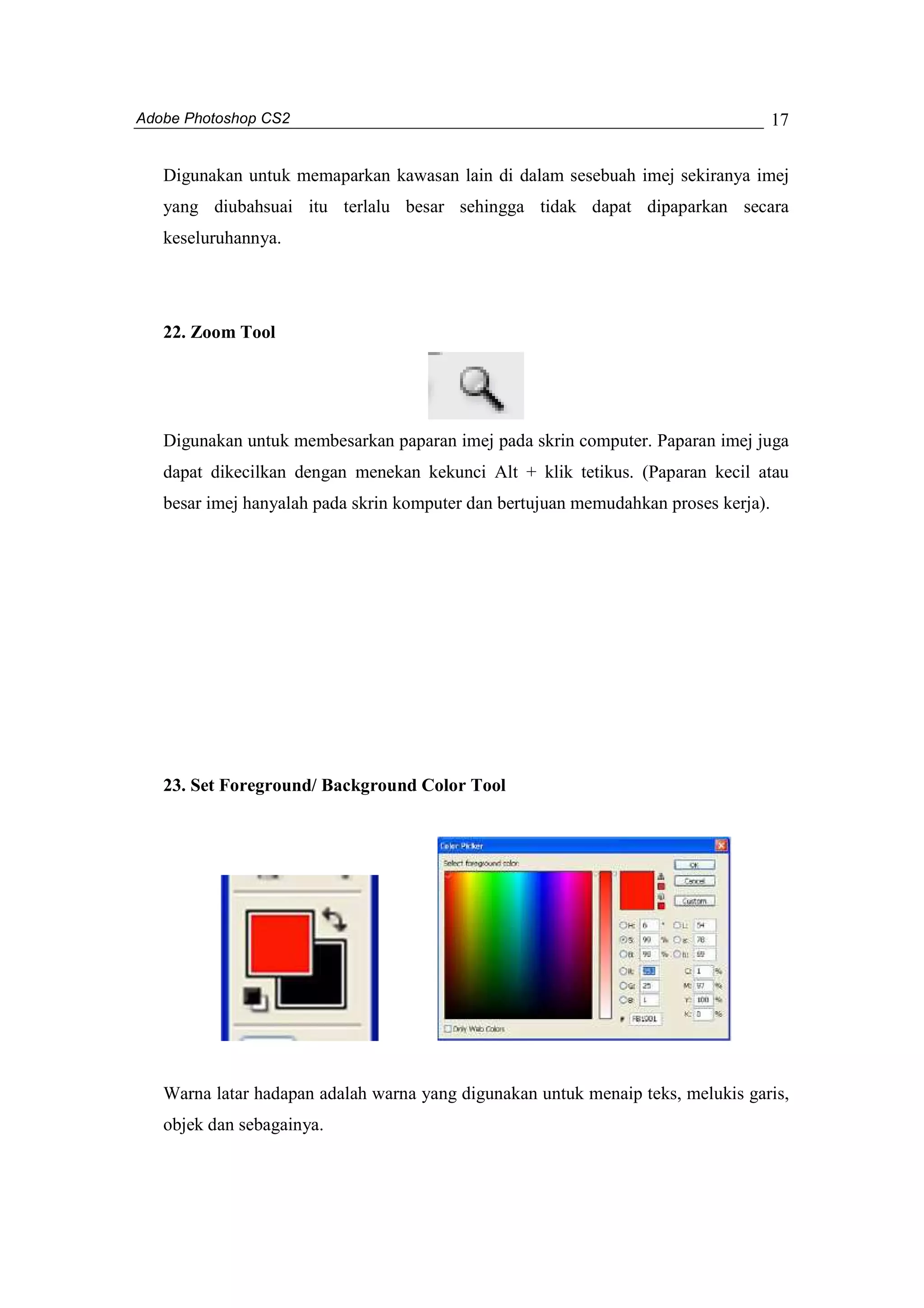 Adobe Photoshop CS2 
17 
Digunakan untuk memaparkan kawasan lain di dalam sesebuah imej sekiranya imej 
yang diubahsuai itu terlalu besar sehingga tidak dapat dipaparkan secara 
keseluruhannya. 
22. Zoom Tool 
Digunakan untuk membesarkan paparan imej pada skrin computer. Paparan imej juga 
dapat dikecilkan dengan menekan kekunci Alt + klik tetikus. (Paparan kecil atau 
besar imej hanyalah pada skrin komputer dan bertujuan memudahkan proses kerja). 
23. Set Foreground/ Background Color Tool 
Warna latar hadapan adalah warna yang digunakan untuk menaip teks, melukis garis, 
objek dan sebagainya. 
 