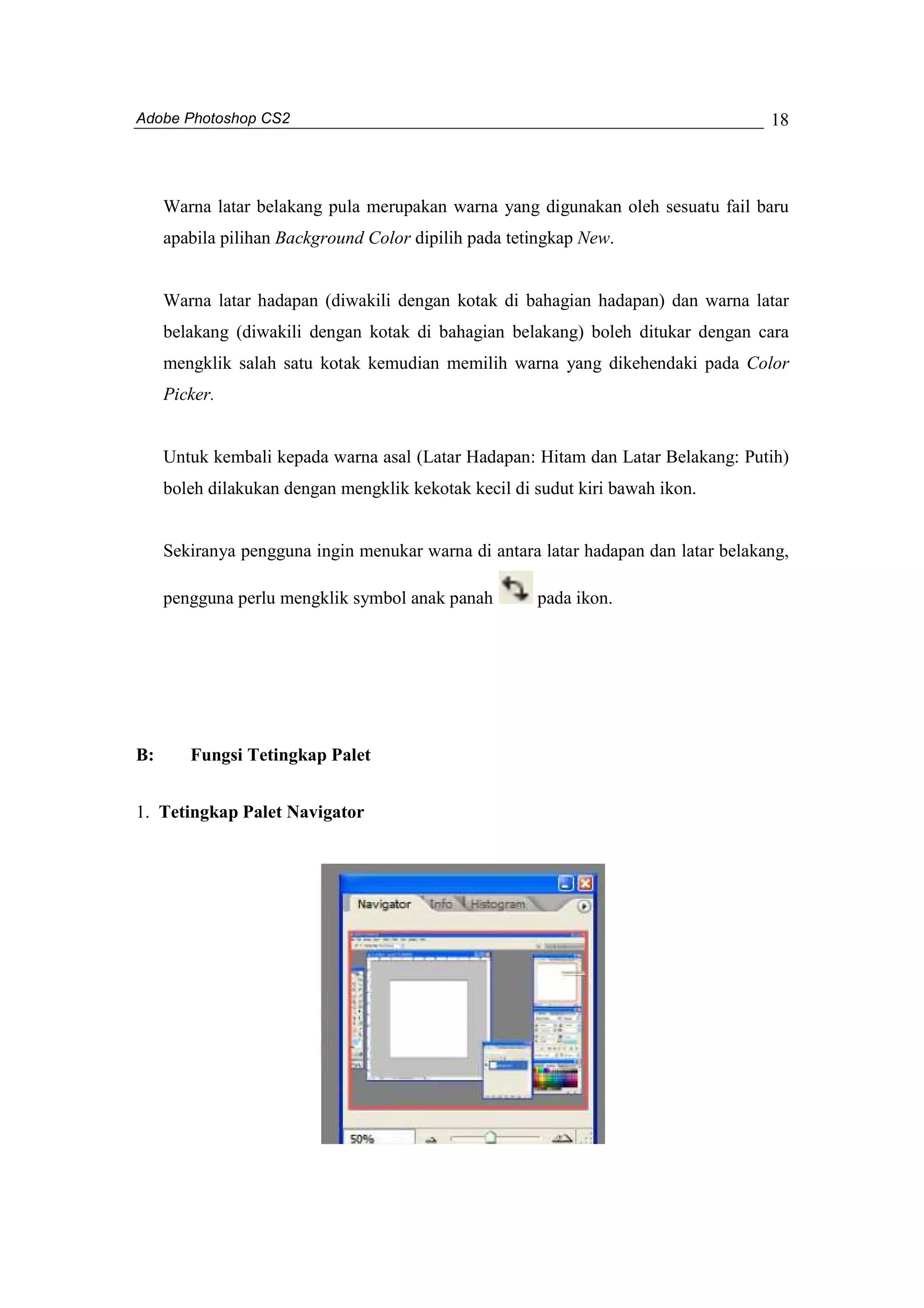 Adobe Photoshop CS2 
18 
Warna latar belakang pula merupakan warna yang digunakan oleh sesuatu fail baru 
apabila pilihan Background Color dipilih pada tetingkap New. 
Warna latar hadapan (diwakili dengan kotak di bahagian hadapan) dan warna latar 
belakang (diwakili dengan kotak di bahagian belakang) boleh ditukar dengan cara 
mengklik salah satu kotak kemudian memilih warna yang dikehendaki pada Color 
Picker. 
Untuk kembali kepada warna asal (Latar Hadapan: Hitam dan Latar Belakang: Putih) 
boleh dilakukan dengan mengklik kekotak kecil di sudut kiri bawah ikon. 
Sekiranya pengguna ingin menukar warna di antara latar hadapan dan latar belakang, 
pengguna perlu mengklik symbol anak panah pada ikon. 
B: Fungsi Tetingkap Palet 
1. Tetingkap Palet Navigator 
 