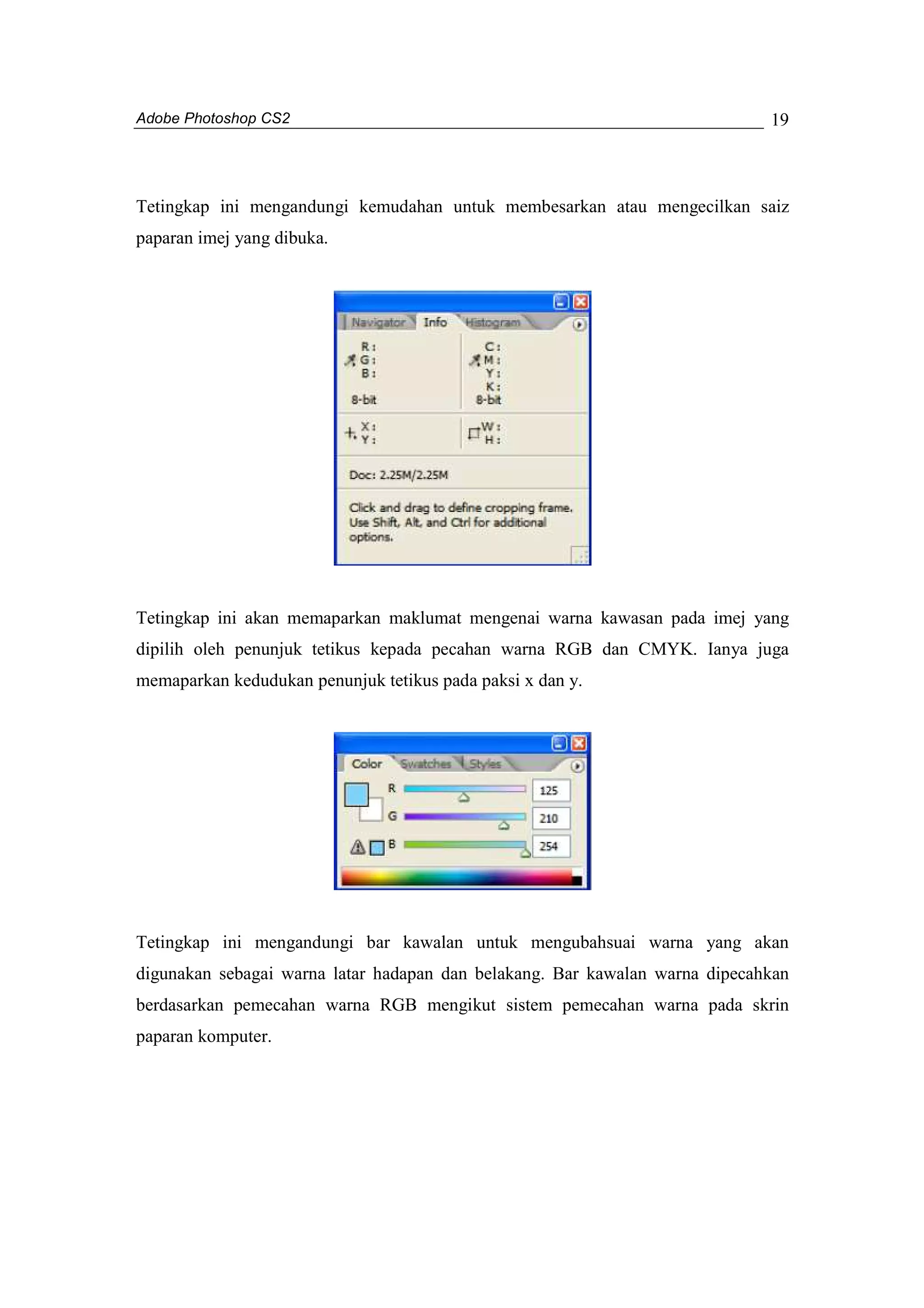 Adobe Photoshop CS2 
19 
Tetingkap ini mengandungi kemudahan untuk membesarkan atau mengecilkan saiz 
paparan imej yang dibuka. 
Tetingkap ini akan memaparkan maklumat mengenai warna kawasan pada imej yang 
dipilih oleh penunjuk tetikus kepada pecahan warna RGB dan CMYK. Ianya juga 
memaparkan kedudukan penunjuk tetikus pada paksi x dan y. 
Tetingkap ini mengandungi bar kawalan untuk mengubahsuai warna yang akan 
digunakan sebagai warna latar hadapan dan belakang. Bar kawalan warna dipecahkan 
berdasarkan pemecahan warna RGB mengikut sistem pemecahan warna pada skrin 
paparan komputer. 
 