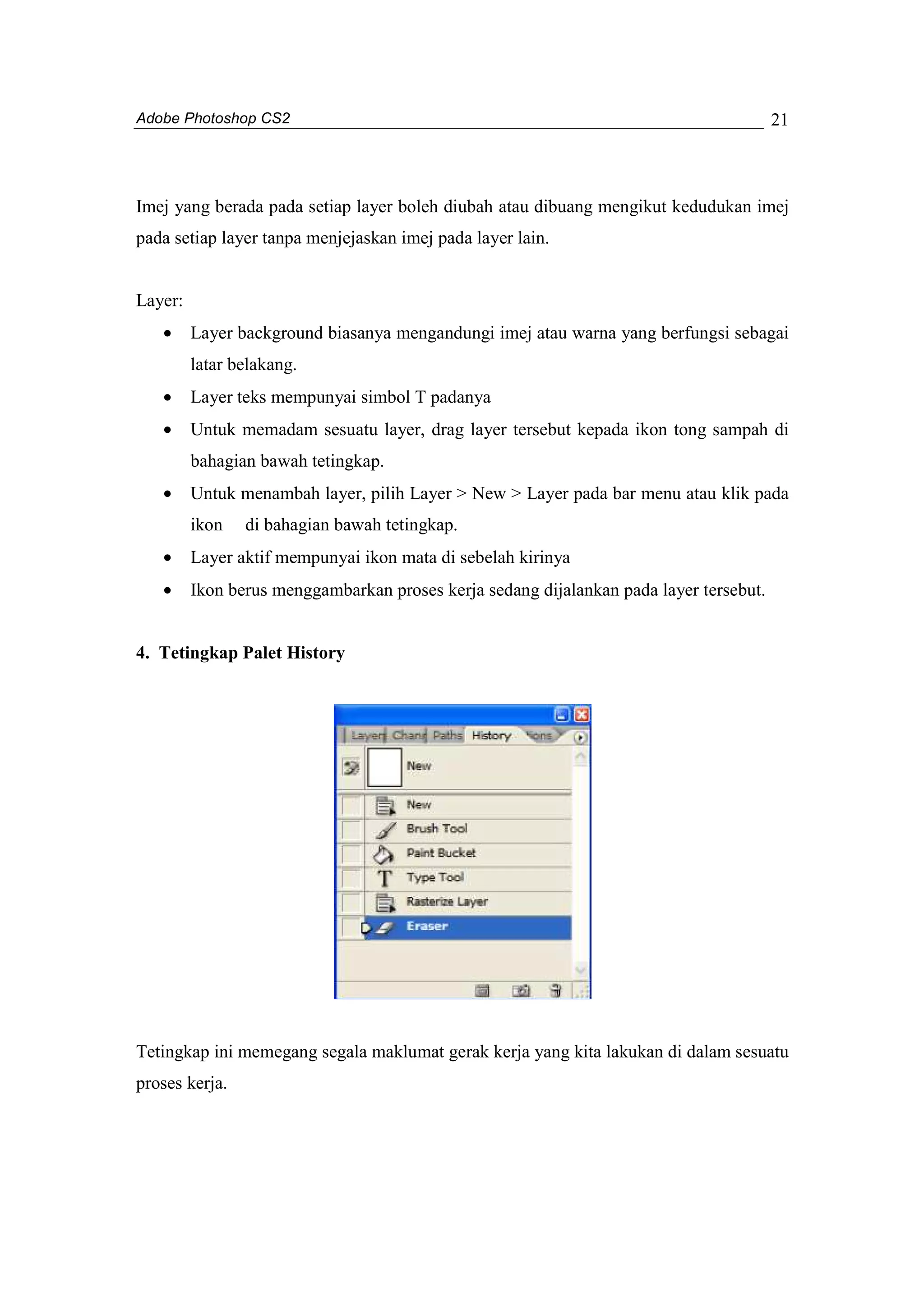 Adobe Photoshop CS2 
21 
Imej yang berada pada setiap layer boleh diubah atau dibuang mengikut kedudukan imej 
pada setiap layer tanpa menjejaskan imej pada layer lain. 
Layer: 
· Layer background biasanya mengandungi imej atau warna yang berfungsi sebagai 
latar belakang. 
· Layer teks mempunyai simbol T padanya 
· Untuk memadam sesuatu layer, drag layer tersebut kepada ikon tong sampah di 
bahagian bawah tetingkap. 
· Untuk menambah layer, pilih Layer > New > Layer pada bar menu atau klik pada 
ikon di bahagian bawah tetingkap. 
· Layer aktif mempunyai ikon mata di sebelah kirinya 
· Ikon berus menggambarkan proses kerja sedang dijalankan pada layer tersebut. 
4. Tetingkap Palet History 
Tetingkap ini memegang segala maklumat gerak kerja yang kita lakukan di dalam sesuatu 
proses kerja. 
 