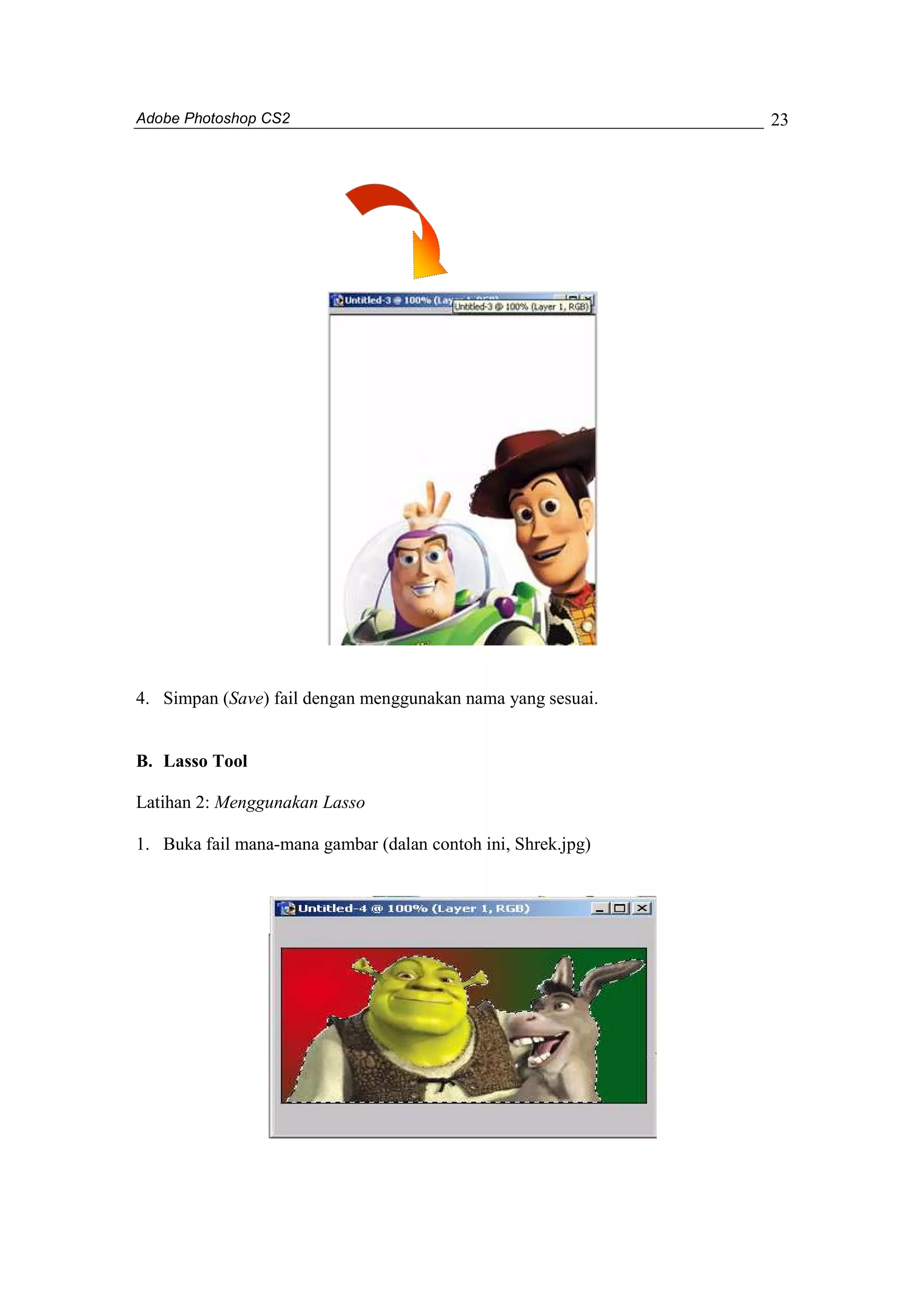 Adobe Photoshop CS2 
23 
4. Simpan (Save) fail dengan menggunakan nama yang sesuai. 
B. Lasso Tool 
Latihan 2: Menggunakan Lasso 
1. Buka fail mana-mana gambar (dalan contoh ini, Shrek.jpg) 
 