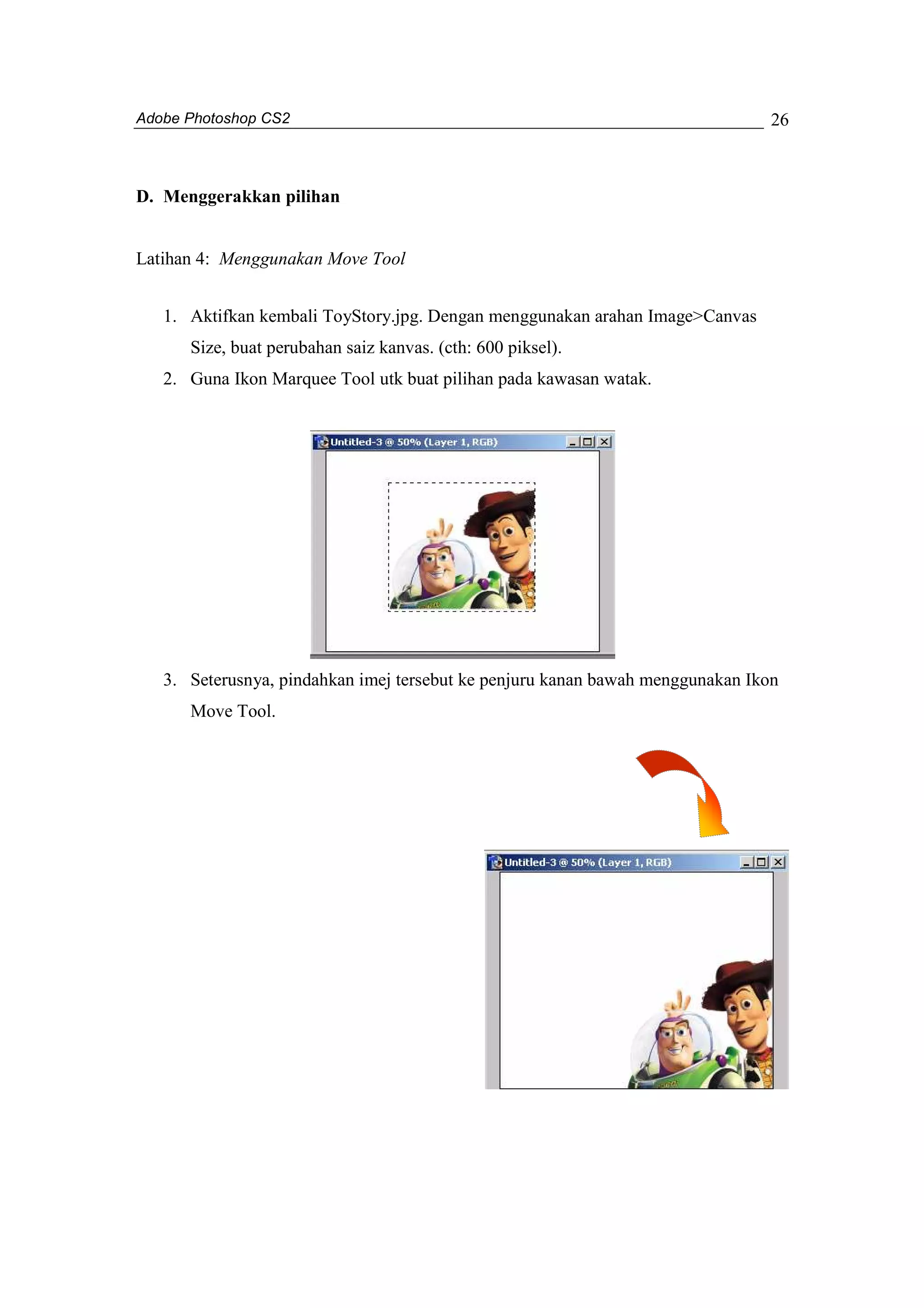 Adobe Photoshop CS2 
26 
D. Menggerakkan pilihan 
Latihan 4: Menggunakan Move Tool 
1. Aktifkan kembali ToyStory.jpg. Dengan menggunakan arahan Image>Canvas 
Size, buat perubahan saiz kanvas. (cth: 600 piksel). 
2. Guna Ikon Marquee Tool utk buat pilihan pada kawasan watak. 
3. Seterusnya, pindahkan imej tersebut ke penjuru kanan bawah menggunakan Ikon 
Move Tool. 
 