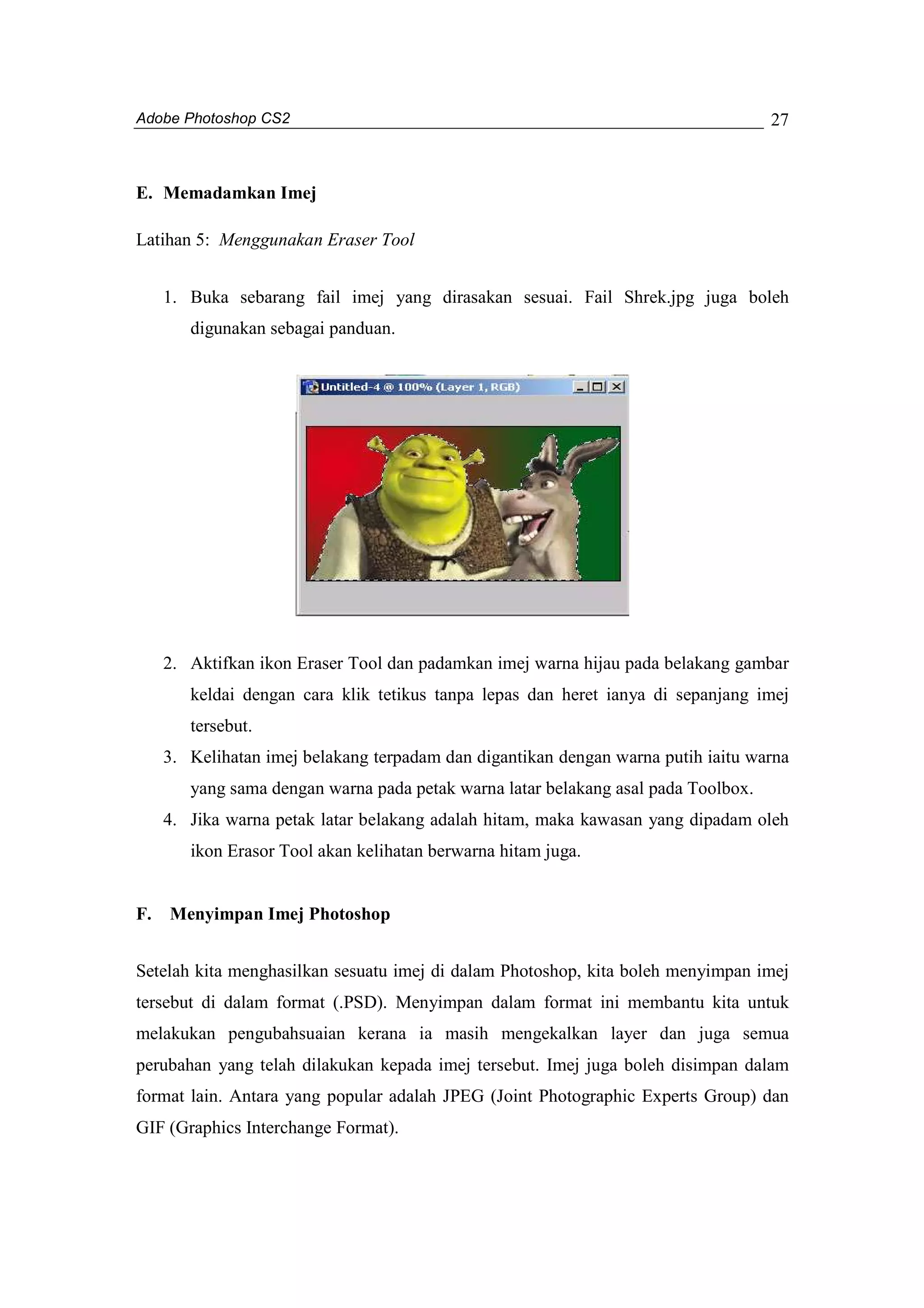 Adobe Photoshop CS2 
27 
E. Memadamkan Imej 
Latihan 5: Menggunakan Eraser Tool 
1. Buka sebarang fail imej yang dirasakan sesuai. Fail Shrek.jpg juga boleh 
digunakan sebagai panduan. 
2. Aktifkan ikon Eraser Tool dan padamkan imej warna hijau pada belakang gambar 
keldai dengan cara klik tetikus tanpa lepas dan heret ianya di sepanjang imej 
tersebut. 
3. Kelihatan imej belakang terpadam dan digantikan dengan warna putih iaitu warna 
yang sama dengan warna pada petak warna latar belakang asal pada Toolbox. 
4. Jika warna petak latar belakang adalah hitam, maka kawasan yang dipadam oleh 
ikon Erasor Tool akan kelihatan berwarna hitam juga. 
F. Menyimpan Imej Photoshop 
Setelah kita menghasilkan sesuatu imej di dalam Photoshop, kita boleh menyimpan imej 
tersebut di dalam format (.PSD). Menyimpan dalam format ini membantu kita untuk 
melakukan pengubahsuaian kerana ia masih mengekalkan layer dan juga semua 
perubahan yang telah dilakukan kepada imej tersebut. Imej juga boleh disimpan dalam 
format lain. Antara yang popular adalah JPEG (Joint Photographic Experts Group) dan 
GIF (Graphics Interchange Format). 
 