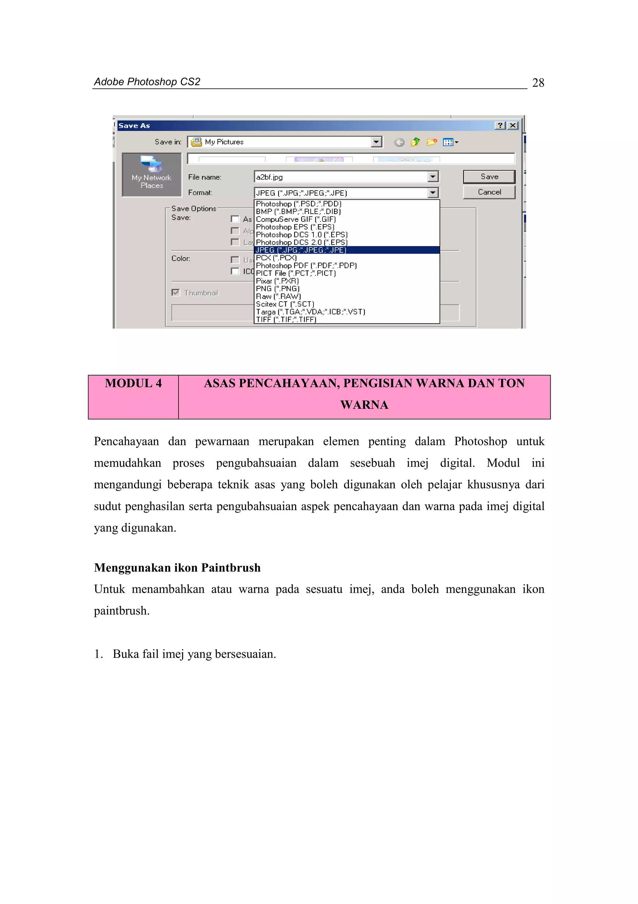 Adobe Photoshop CS2 
28 
MODUL 4 ASAS PENCAHAYAAN, PENGISIAN WARNA DAN TON 
WARNA 
Pencahayaan dan pewarnaan merupakan elemen penting dalam Photoshop untuk 
memudahkan proses pengubahsuaian dalam sesebuah imej digital. Modul ini 
mengandungi beberapa teknik asas yang boleh digunakan oleh pelajar khususnya dari 
sudut penghasilan serta pengubahsuaian aspek pencahayaan dan warna pada imej digital 
yang digunakan. 
Menggunakan ikon Paintbrush 
Untuk menambahkan atau warna pada sesuatu imej, anda boleh menggunakan ikon 
paintbrush. 
1. Buka fail imej yang bersesuaian. 
 