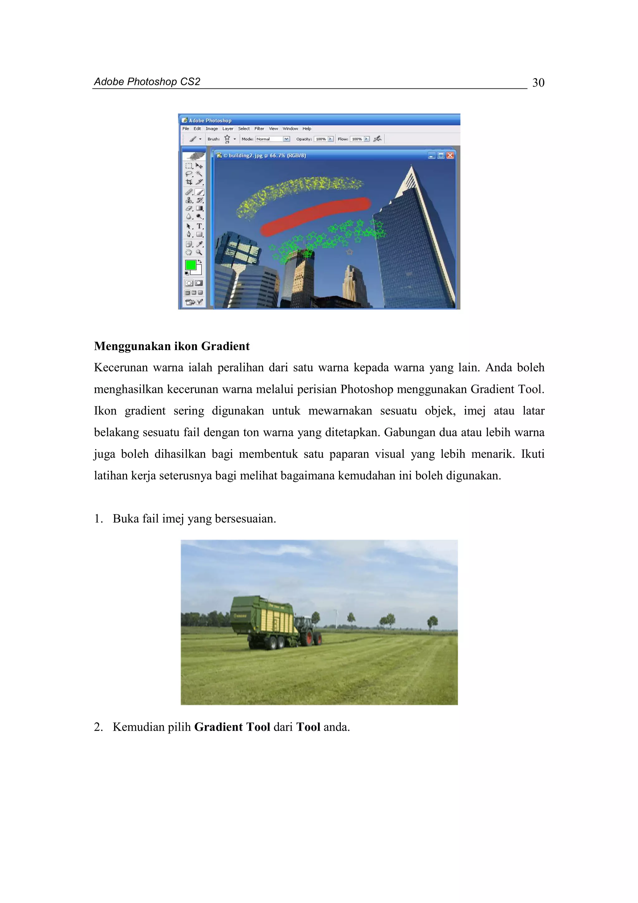 Adobe Photoshop CS2 
30 
Menggunakan ikon Gradient 
Kecerunan warna ialah peralihan dari satu warna kepada warna yang lain. Anda boleh 
menghasilkan kecerunan warna melalui perisian Photoshop menggunakan Gradient Tool. 
Ikon gradient sering digunakan untuk mewarnakan sesuatu objek, imej atau latar 
belakang sesuatu fail dengan ton warna yang ditetapkan. Gabungan dua atau lebih warna 
juga boleh dihasilkan bagi membentuk satu paparan visual yang lebih menarik. Ikuti 
latihan kerja seterusnya bagi melihat bagaimana kemudahan ini boleh digunakan. 
1. Buka fail imej yang bersesuaian. 
2. Kemudian pilih Gradient Tool dari Tool anda. 
 