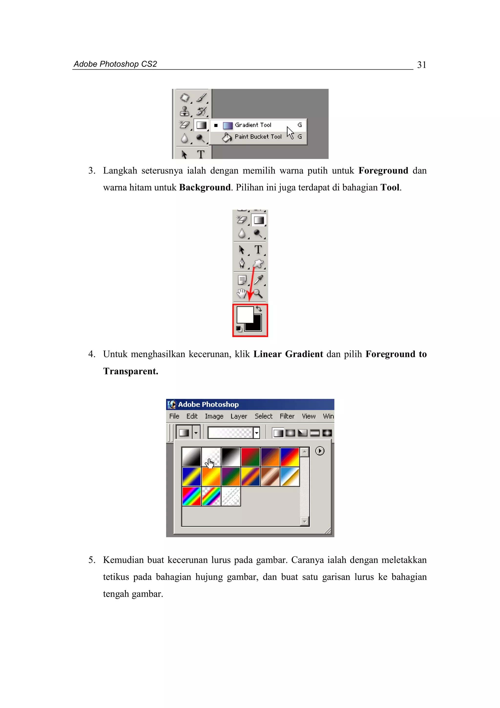 Adobe Photoshop CS2 
31 
3. Langkah seterusnya ialah dengan memilih warna putih untuk Foreground dan 
warna hitam untuk Background. Pilihan ini juga terdapat di bahagian Tool. 
4. Untuk menghasilkan kecerunan, klik Linear Gradient dan pilih Foreground to 
Transparent. 
5. Kemudian buat kecerunan lurus pada gambar. Caranya ialah dengan meletakkan 
tetikus pada bahagian hujung gambar, dan buat satu garisan lurus ke bahagian 
tengah gambar. 
 
