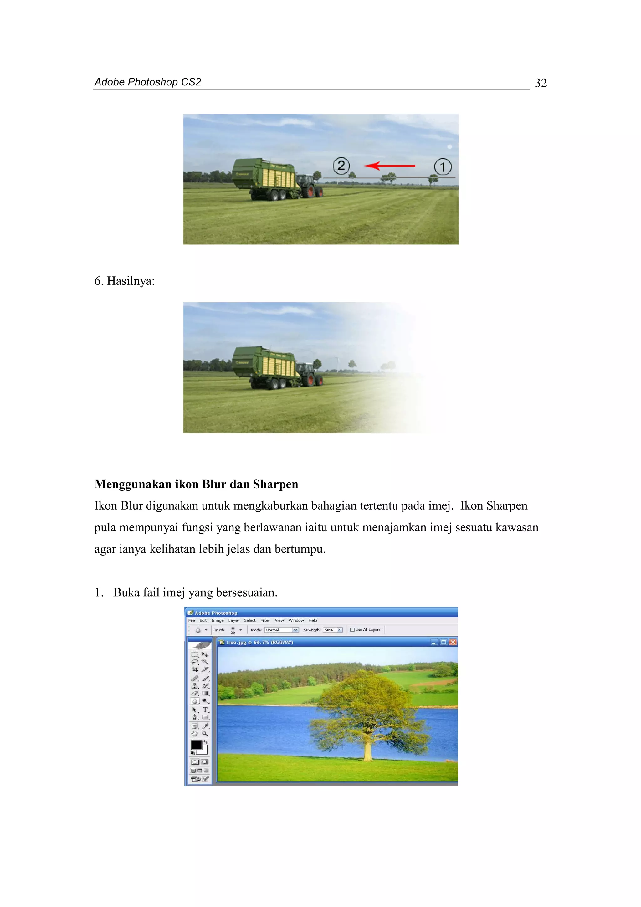 Adobe Photoshop CS2 
32 
6. Hasilnya: 
Menggunakan ikon Blur dan Sharpen 
Ikon Blur digunakan untuk mengkaburkan bahagian tertentu pada imej. Ikon Sharpen 
pula mempunyai fungsi yang berlawanan iaitu untuk menajamkan imej sesuatu kawasan 
agar ianya kelihatan lebih jelas dan bertumpu. 
1. Buka fail imej yang bersesuaian. 
 