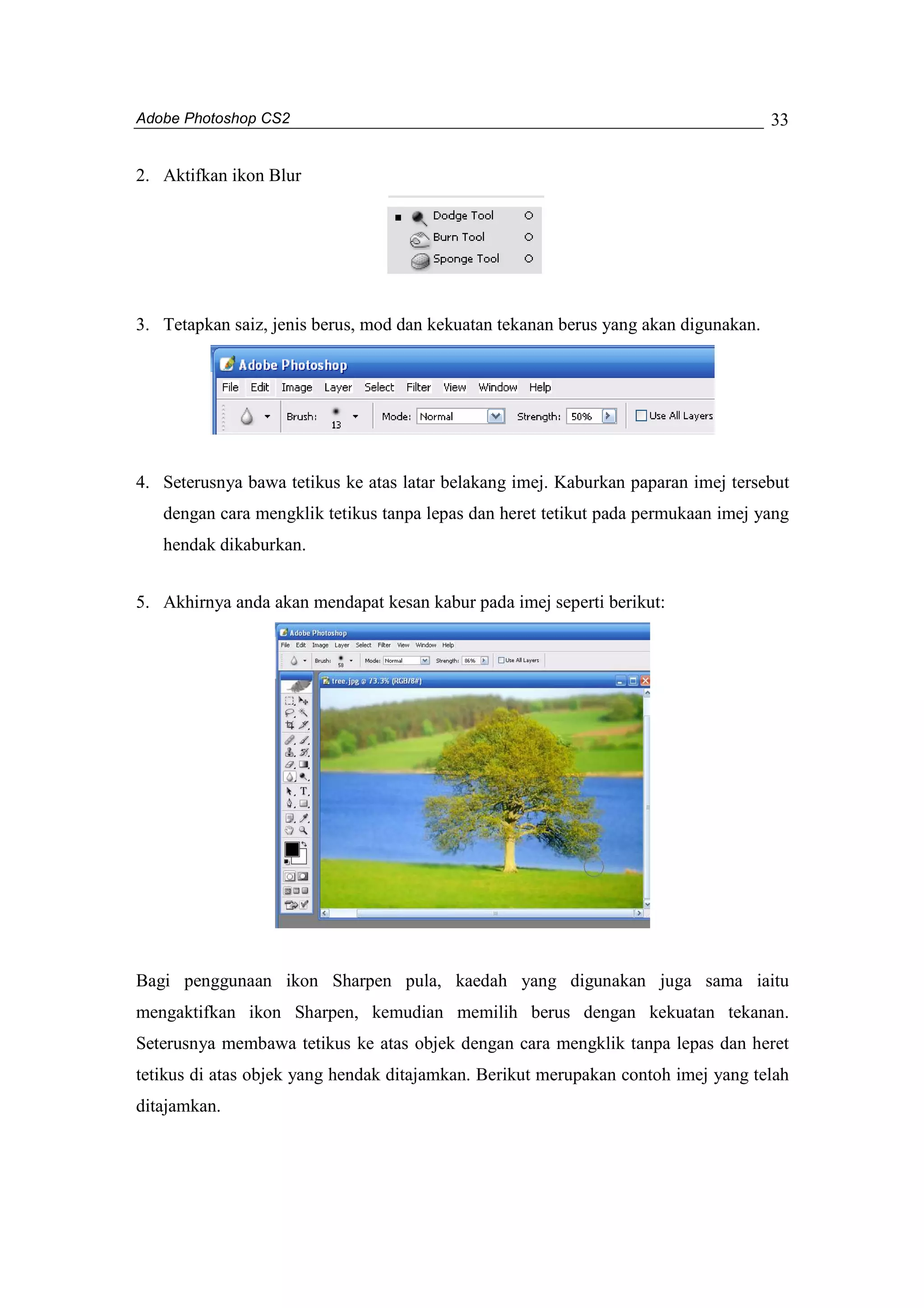 Adobe Photoshop CS2 
33 
2. Aktifkan ikon Blur 
3. Tetapkan saiz, jenis berus, mod dan kekuatan tekanan berus yang akan digunakan. 
4. Seterusnya bawa tetikus ke atas latar belakang imej. Kaburkan paparan imej tersebut 
dengan cara mengklik tetikus tanpa lepas dan heret tetikut pada permukaan imej yang 
hendak dikaburkan. 
5. Akhirnya anda akan mendapat kesan kabur pada imej seperti berikut: 
Bagi penggunaan ikon Sharpen pula, kaedah yang digunakan juga sama iaitu 
mengaktifkan ikon Sharpen, kemudian memilih berus dengan kekuatan tekanan. 
Seterusnya membawa tetikus ke atas objek dengan cara mengklik tanpa lepas dan heret 
tetikus di atas objek yang hendak ditajamkan. Berikut merupakan contoh imej yang telah 
ditajamkan. 
 