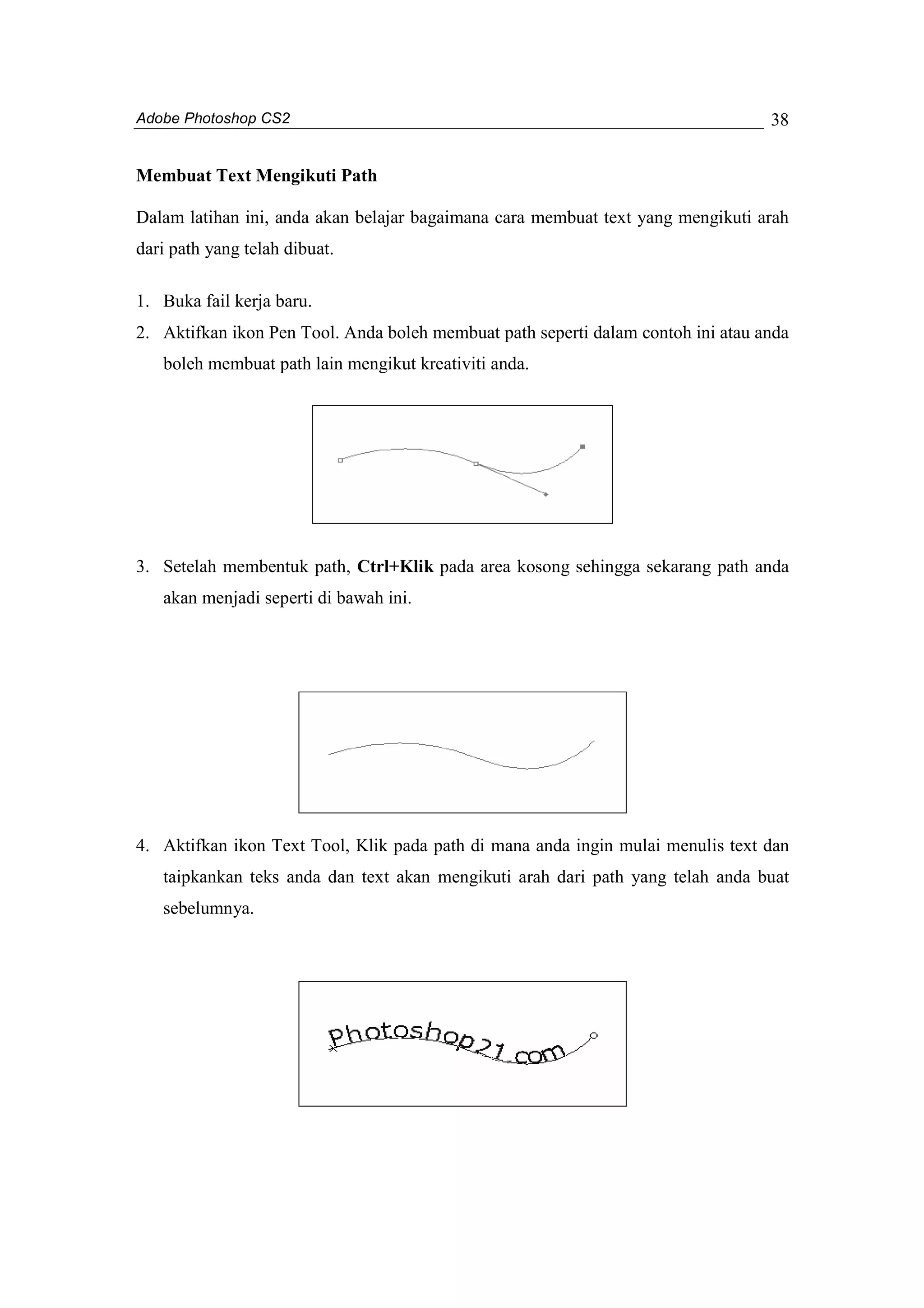 Adobe Photoshop CS2 
38 
Membuat Text Mengikuti Path 
Dalam latihan ini, anda akan belajar bagaimana cara membuat text yang mengikuti arah 
dari path yang telah dibuat. 
1. Buka fail kerja baru. 
2. Aktifkan ikon Pen Tool. Anda boleh membuat path seperti dalam contoh ini atau anda 
boleh membuat path lain mengikut kreativiti anda. 
3. Setelah membentuk path, Ctrl+Klik pada area kosong sehingga sekarang path anda 
akan menjadi seperti di bawah ini. 
4. Aktifkan ikon Text Tool, Klik pada path di mana anda ingin mulai menulis text dan 
taipkankan teks anda dan text akan mengikuti arah dari path yang telah anda buat 
sebelumnya. 
 