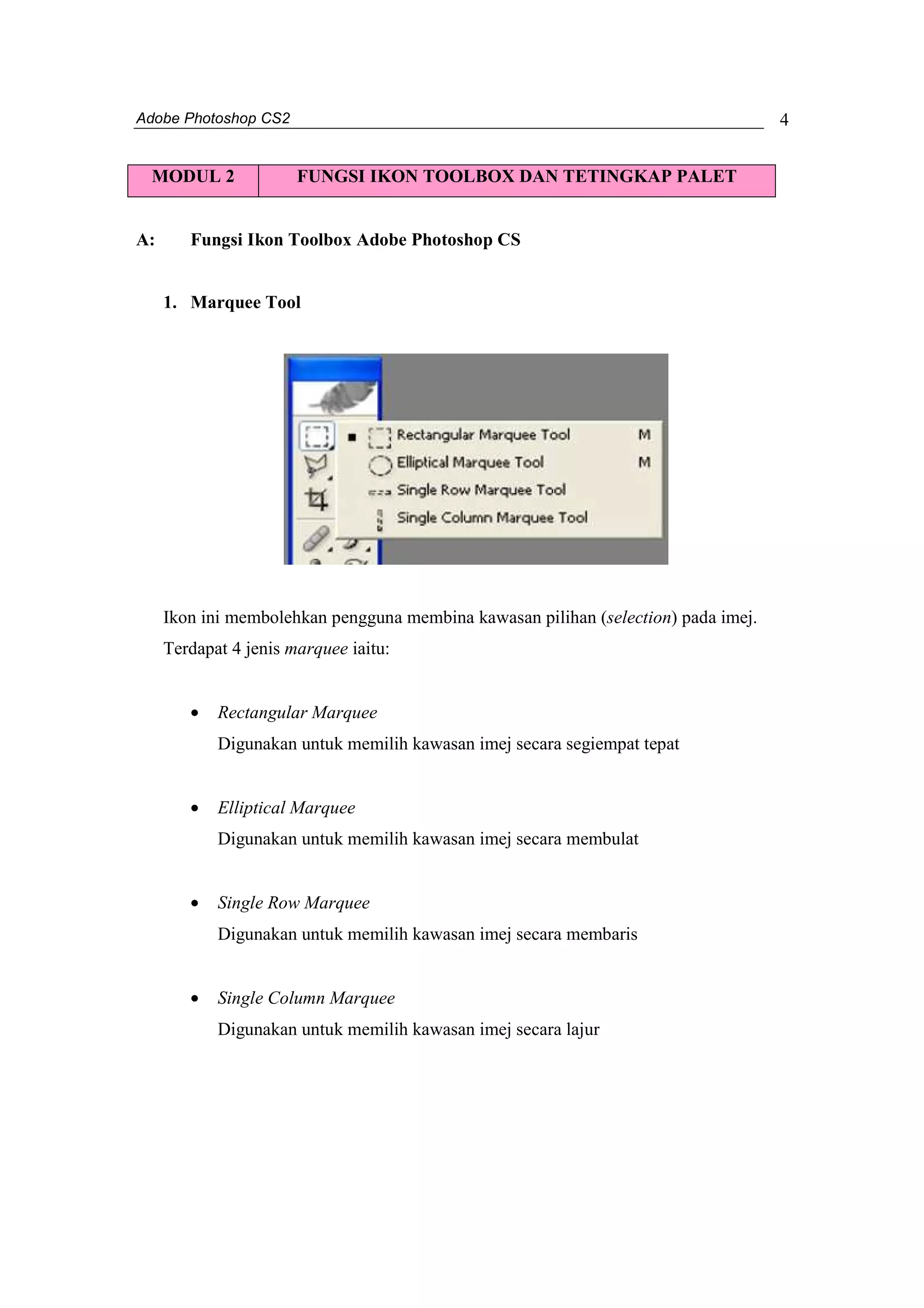 Adobe Photoshop CS2 
4 
MODUL 2 FUNGSI IKON TOOLBOX DAN TETINGKAP PALET 
A: Fungsi Ikon Toolbox Adobe Photoshop CS 
1. Marquee Tool 
Ikon ini membolehkan pengguna membina kawasan pilihan (selection) pada imej. 
Terdapat 4 jenis marquee iaitu: 
· Rectangular Marquee 
Digunakan untuk memilih kawasan imej secara segiempat tepat 
· Elliptical Marquee 
Digunakan untuk memilih kawasan imej secara membulat 
· Single Row Marquee 
Digunakan untuk memilih kawasan imej secara membaris 
· Single Column Marquee 
Digunakan untuk memilih kawasan imej secara lajur 
 