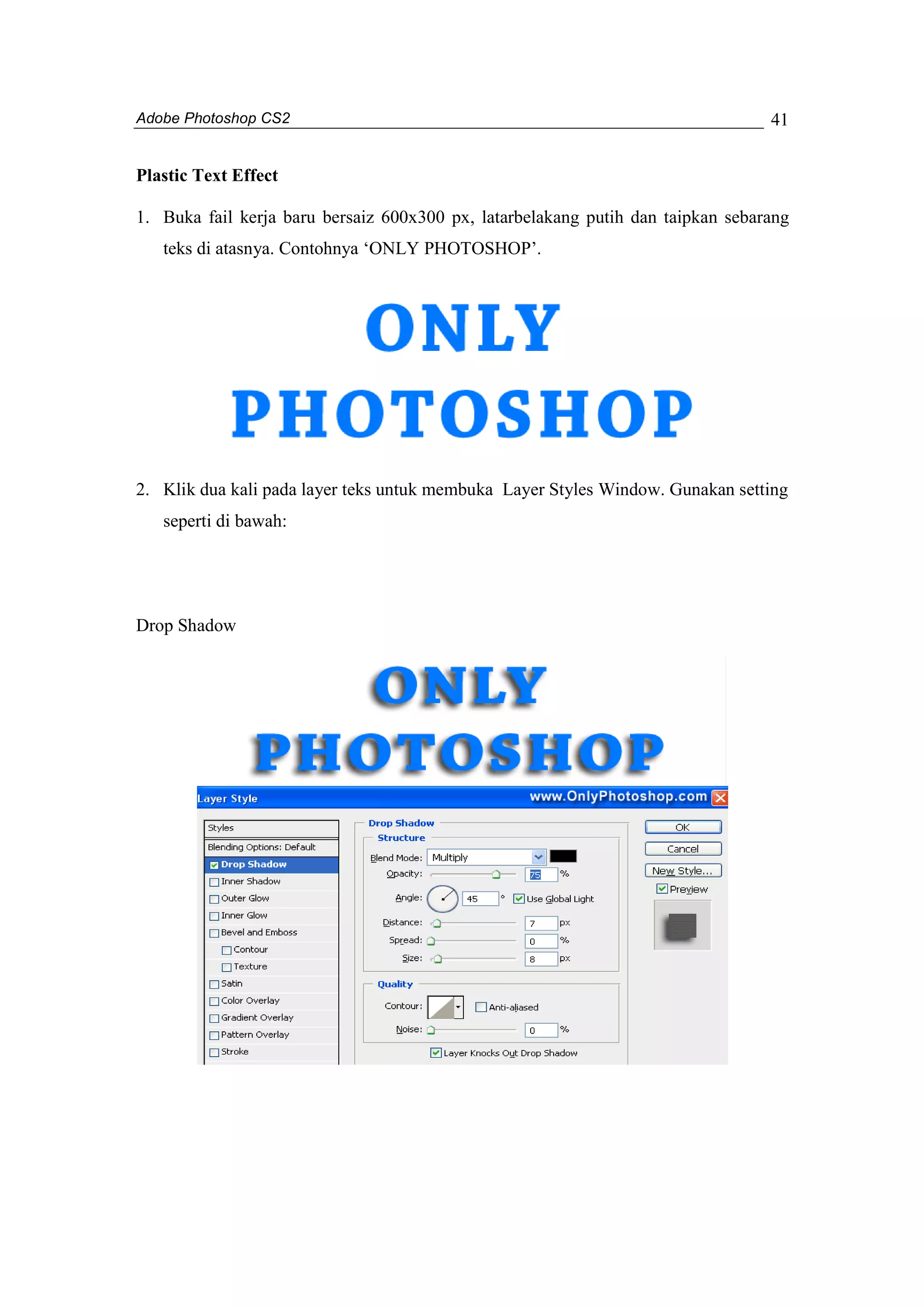 Adobe Photoshop CS2 
41 
Plastic Text Effect 
1. Buka fail kerja baru bersaiz 600x300 px, latarbelakang putih dan taipkan sebarang 
teks di atasnya. Contohnya ‘ONLY PHOTOSHOP’. 
2. Klik dua kali pada layer teks untuk membuka Layer Styles Window. Gunakan setting 
seperti di bawah: 
Drop Shadow 
 