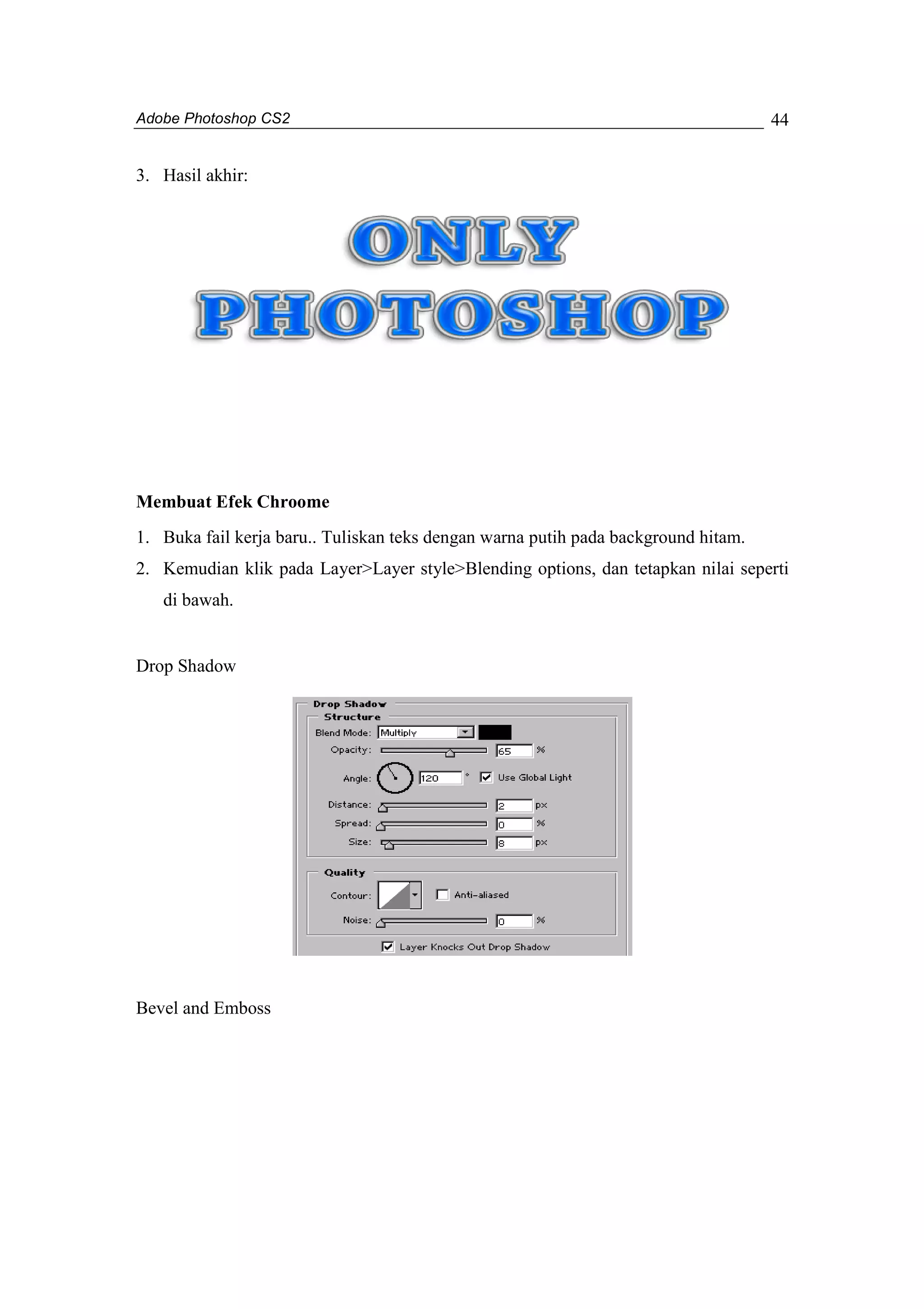 Adobe Photoshop CS2 
44 
3. Hasil akhir: 
Membuat Efek Chroome 
1. Buka fail kerja baru.. Tuliskan teks dengan warna putih pada background hitam. 
2. Kemudian klik pada Layer>Layer style>Blending options, dan tetapkan nilai seperti 
di bawah. 
Drop Shadow 
Bevel and Emboss 
 