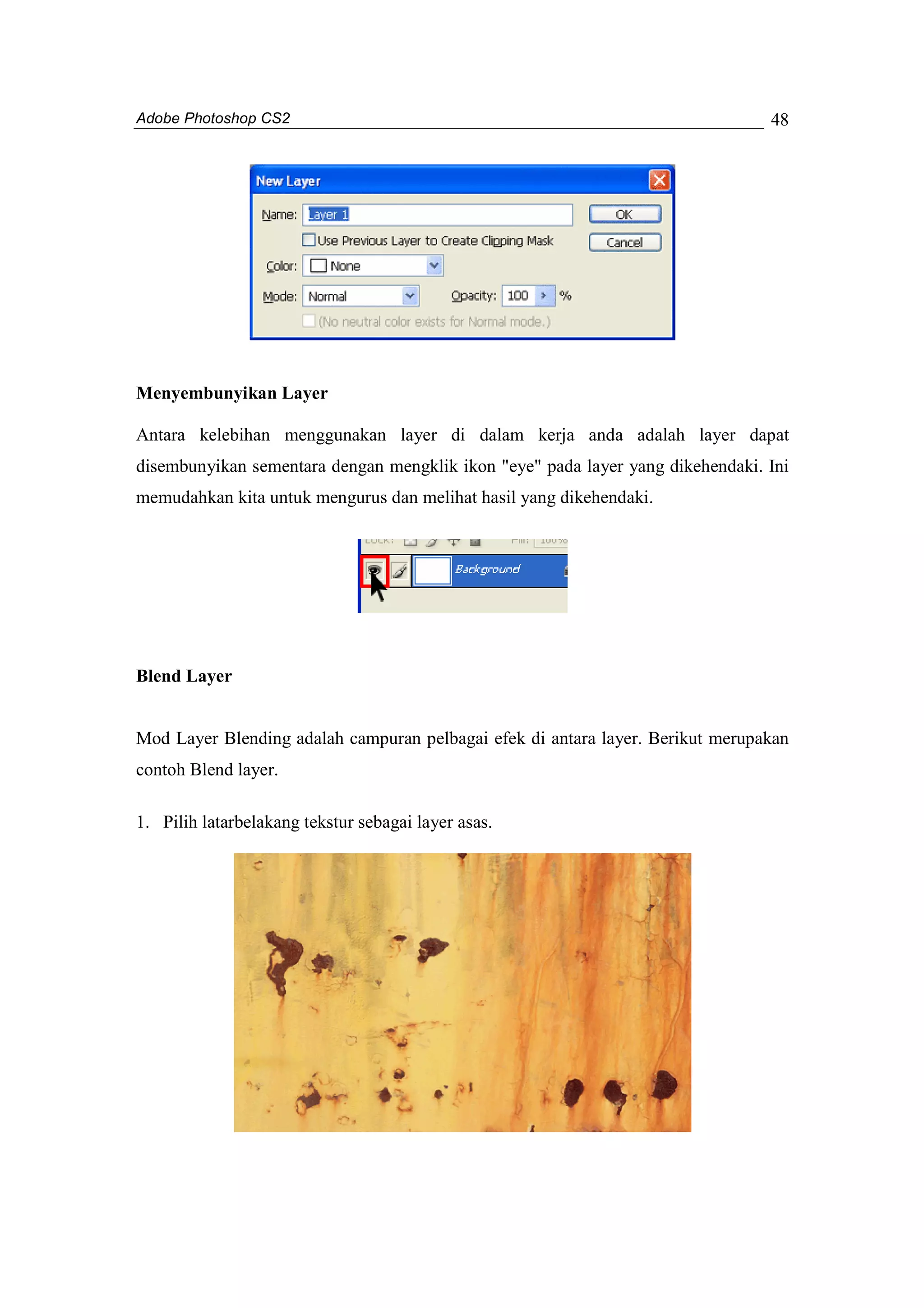 Adobe Photoshop CS2 
48 
Menyembunyikan Layer 
Antara kelebihan menggunakan layer di dalam kerja anda adalah layer dapat 
disembunyikan sementara dengan mengklik ikon "eye" pada layer yang dikehendaki. Ini 
memudahkan kita untuk mengurus dan melihat hasil yang dikehendaki. 
Blend Layer 
Mod Layer Blending adalah campuran pelbagai efek di antara layer. Berikut merupakan 
contoh Blend layer. 
1. Pilih latarbelakang tekstur sebagai layer asas. 
 