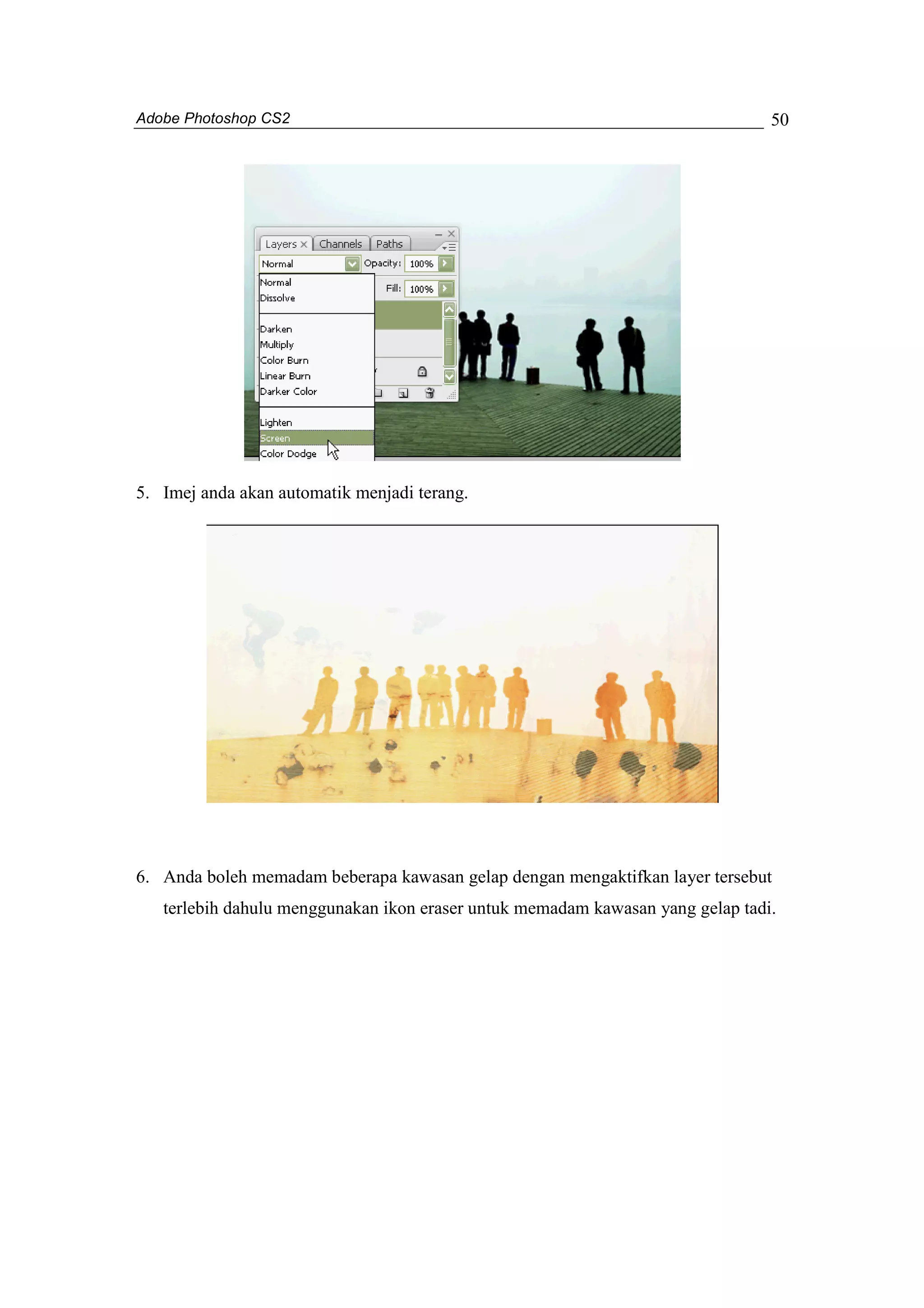 Adobe Photoshop CS2 
50 
5. Imej anda akan automatik menjadi terang. 
6. Anda boleh memadam beberapa kawasan gelap dengan mengaktifkan layer tersebut 
terlebih dahulu menggunakan ikon eraser untuk memadam kawasan yang gelap tadi. 
 