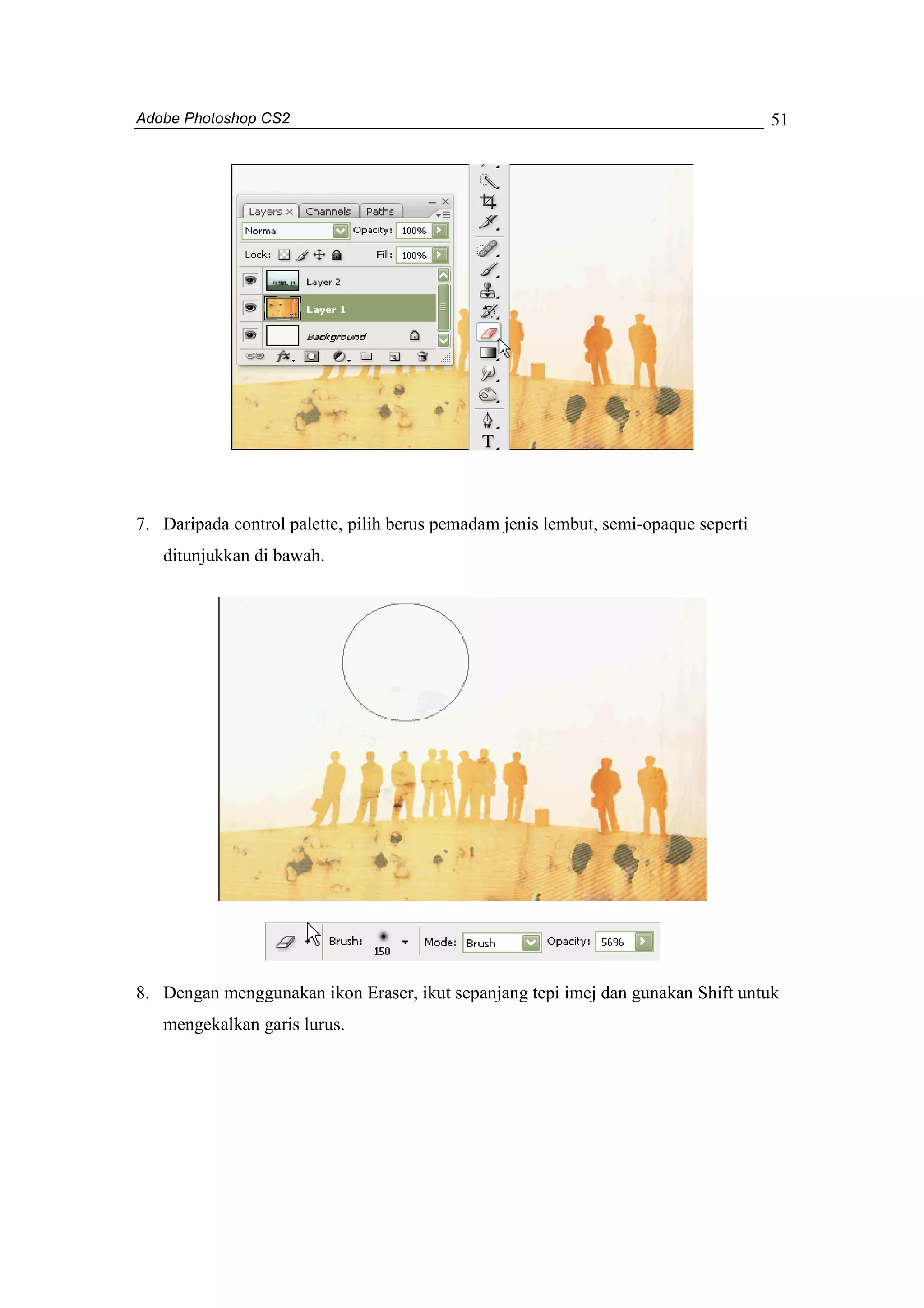 Adobe Photoshop CS2 
51 
7. Daripada control palette, pilih berus pemadam jenis lembut, semi-opaque seperti 
ditunjukkan di bawah. 
8. Dengan menggunakan ikon Eraser, ikut sepanjang tepi imej dan gunakan Shift untuk 
mengekalkan garis lurus. 
 