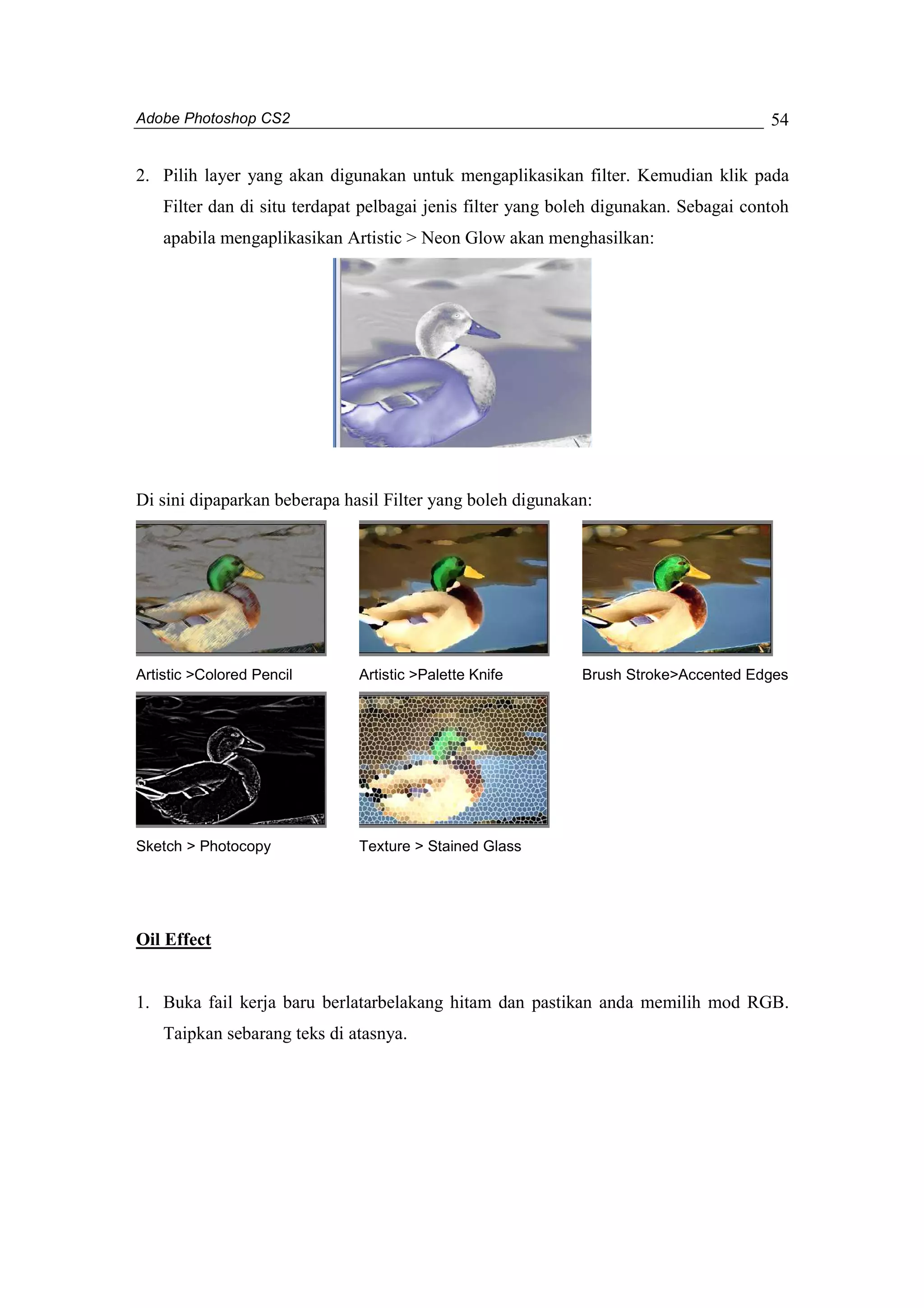 Adobe Photoshop CS2 
54 
2. Pilih layer yang akan digunakan untuk mengaplikasikan filter. Kemudian klik pada 
Filter dan di situ terdapat pelbagai jenis filter yang boleh digunakan. Sebagai contoh 
apabila mengaplikasikan Artistic > Neon Glow akan menghasilkan: 
Di sini dipaparkan beberapa hasil Filter yang boleh digunakan: 
Artistic >Colored Pencil Artistic >Palette Knife Brush Stroke>Accented Edges 
Sketch > Photocopy Texture > Stained Glass 
Oil Effect 
1. Buka fail kerja baru berlatarbelakang hitam dan pastikan anda memilih mod RGB. 
Taipkan sebarang teks di atasnya. 
 