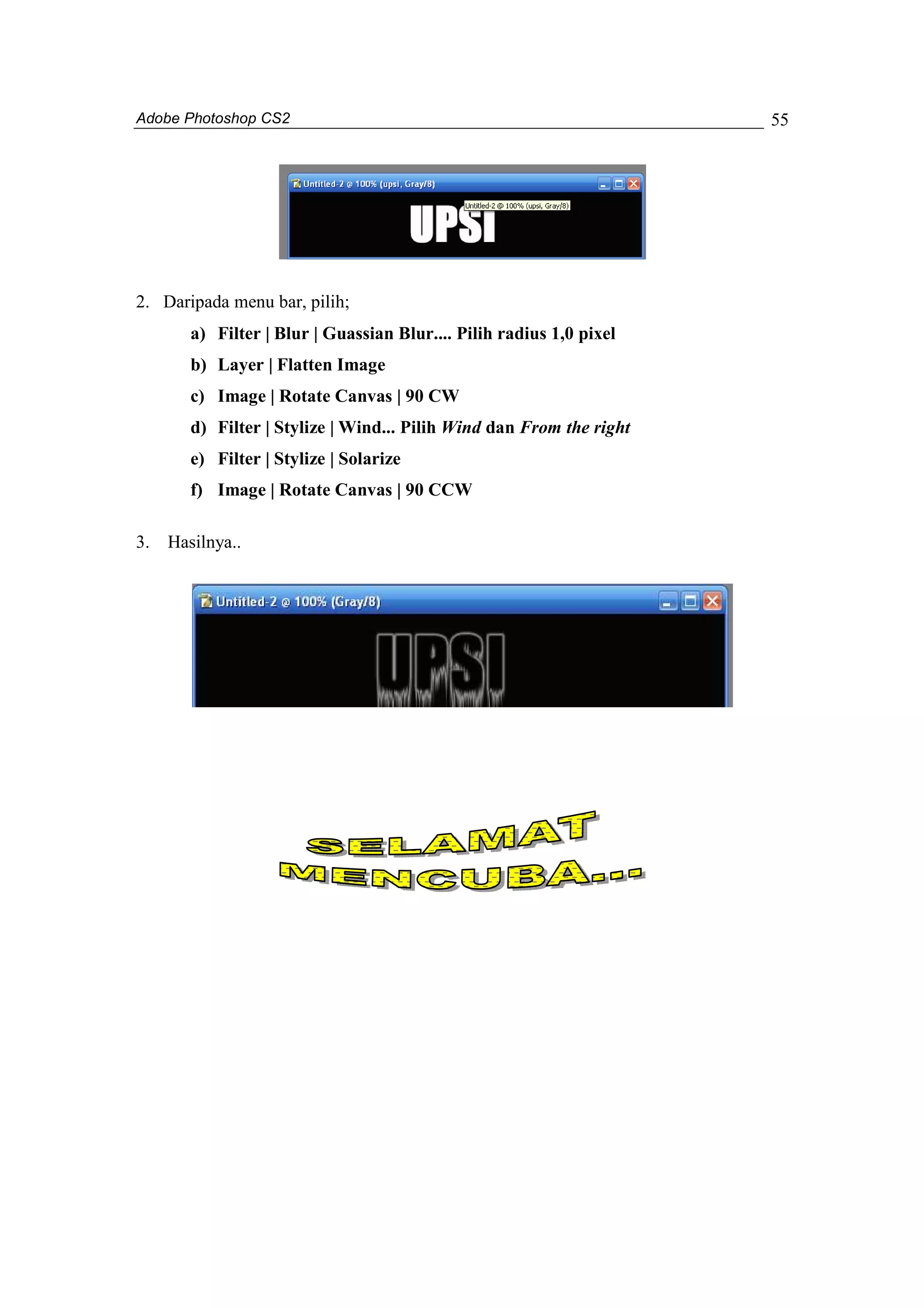 Adobe Photoshop CS2 
55 
2. Daripada menu bar, pilih; 
a) Filter | Blur | Guassian Blur.... Pilih radius 1,0 pixel 
b) Layer | Flatten Image 
c) Image | Rotate Canvas | 90 CW 
d) Filter | Stylize | Wind... Pilih Wind dan From the right 
e) Filter | Stylize | Solarize 
f) Image | Rotate Canvas | 90 CCW 
3. Hasilnya.. 
