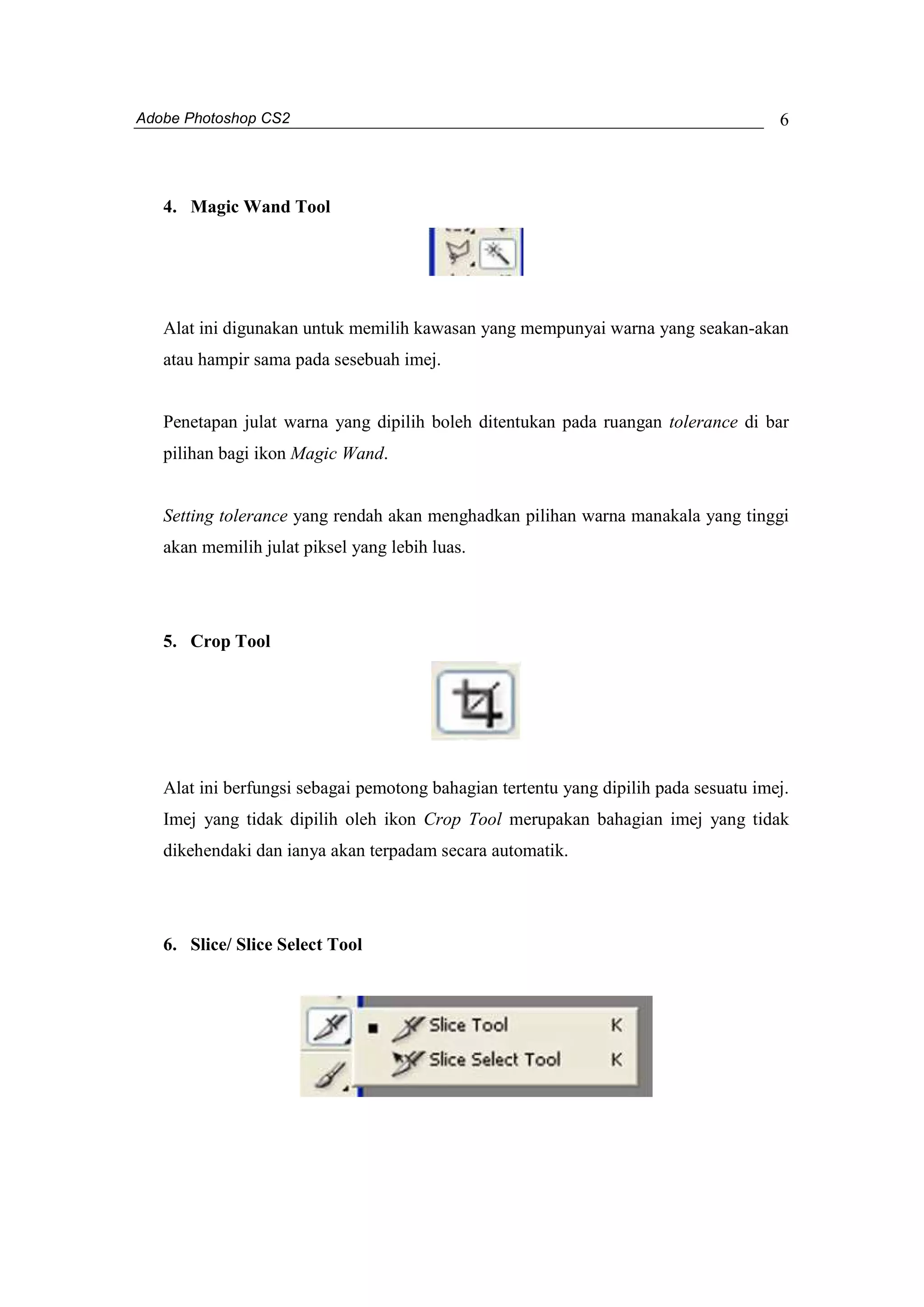 Adobe Photoshop CS2 
6 
4. Magic Wand Tool 
Alat ini digunakan untuk memilih kawasan yang mempunyai warna yang seakan-akan 
atau hampir sama pada sesebuah imej. 
Penetapan julat warna yang dipilih boleh ditentukan pada ruangan tolerance di bar 
pilihan bagi ikon Magic Wand. 
Setting tolerance yang rendah akan menghadkan pilihan warna manakala yang tinggi 
akan memilih julat piksel yang lebih luas. 
5. Crop Tool 
Alat ini berfungsi sebagai pemotong bahagian tertentu yang dipilih pada sesuatu imej. 
Imej yang tidak dipilih oleh ikon Crop Tool merupakan bahagian imej yang tidak 
dikehendaki dan ianya akan terpadam secara automatik. 
6. Slice/ Slice Select Tool 
 