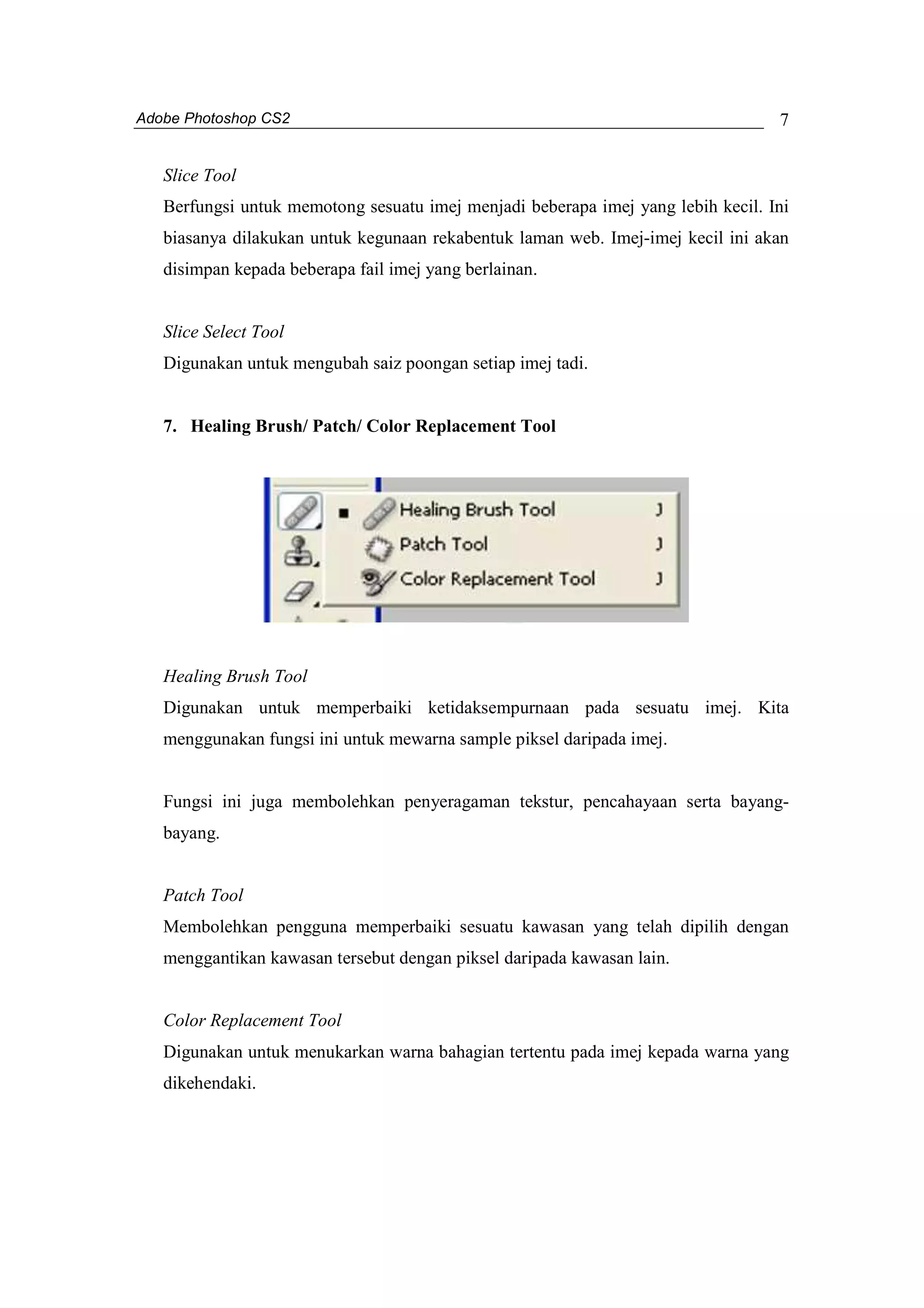 Adobe Photoshop CS2 
7 
Slice Tool 
Berfungsi untuk memotong sesuatu imej menjadi beberapa imej yang lebih kecil. Ini 
biasanya dilakukan untuk kegunaan rekabentuk laman web. Imej-imej kecil ini akan 
disimpan kepada beberapa fail imej yang berlainan. 
Slice Select Tool 
Digunakan untuk mengubah saiz poongan setiap imej tadi. 
7. Healing Brush/ Patch/ Color Replacement Tool 
Healing Brush Tool 
Digunakan untuk memperbaiki ketidaksempurnaan pada sesuatu imej. Kita 
menggunakan fungsi ini untuk mewarna sample piksel daripada imej. 
Fungsi ini juga membolehkan penyeragaman tekstur, pencahayaan serta bayang-bayang. 
Patch Tool 
Membolehkan pengguna memperbaiki sesuatu kawasan yang telah dipilih dengan 
menggantikan kawasan tersebut dengan piksel daripada kawasan lain. 
Color Replacement Tool 
Digunakan untuk menukarkan warna bahagian tertentu pada imej kepada warna yang 
dikehendaki. 
 