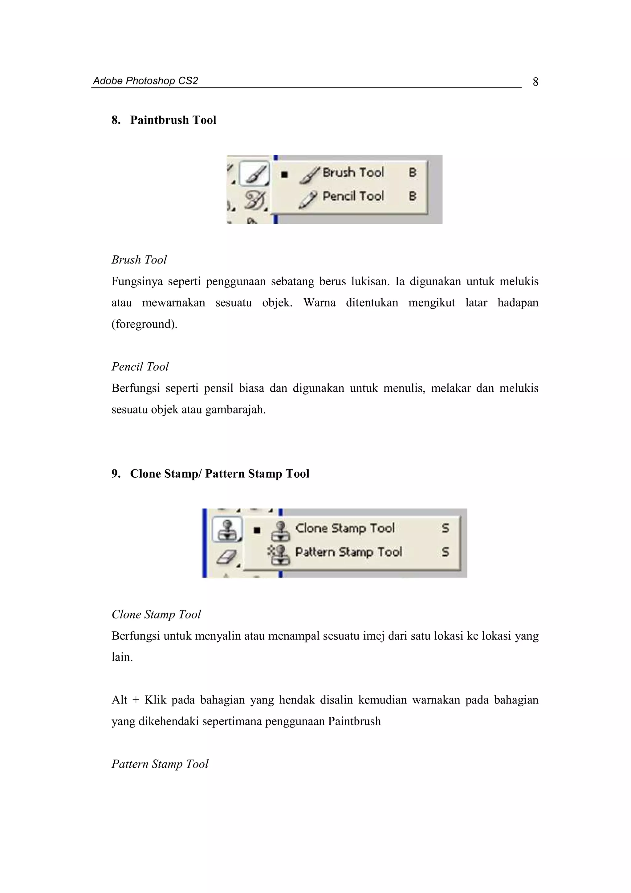 Adobe Photoshop CS2 
8 
8. Paintbrush Tool 
Brush Tool 
Fungsinya seperti penggunaan sebatang berus lukisan. Ia digunakan untuk melukis 
atau mewarnakan sesuatu objek. Warna ditentukan mengikut latar hadapan 
(foreground). 
Pencil Tool 
Berfungsi seperti pensil biasa dan digunakan untuk menulis, melakar dan melukis 
sesuatu objek atau gambarajah. 
9. Clone Stamp/ Pattern Stamp Tool 
Clone Stamp Tool 
Berfungsi untuk menyalin atau menampal sesuatu imej dari satu lokasi ke lokasi yang 
lain. 
Alt + Klik pada bahagian yang hendak disalin kemudian warnakan pada bahagian 
yang dikehendaki sepertimana penggunaan Paintbrush 
Pattern Stamp Tool 
 