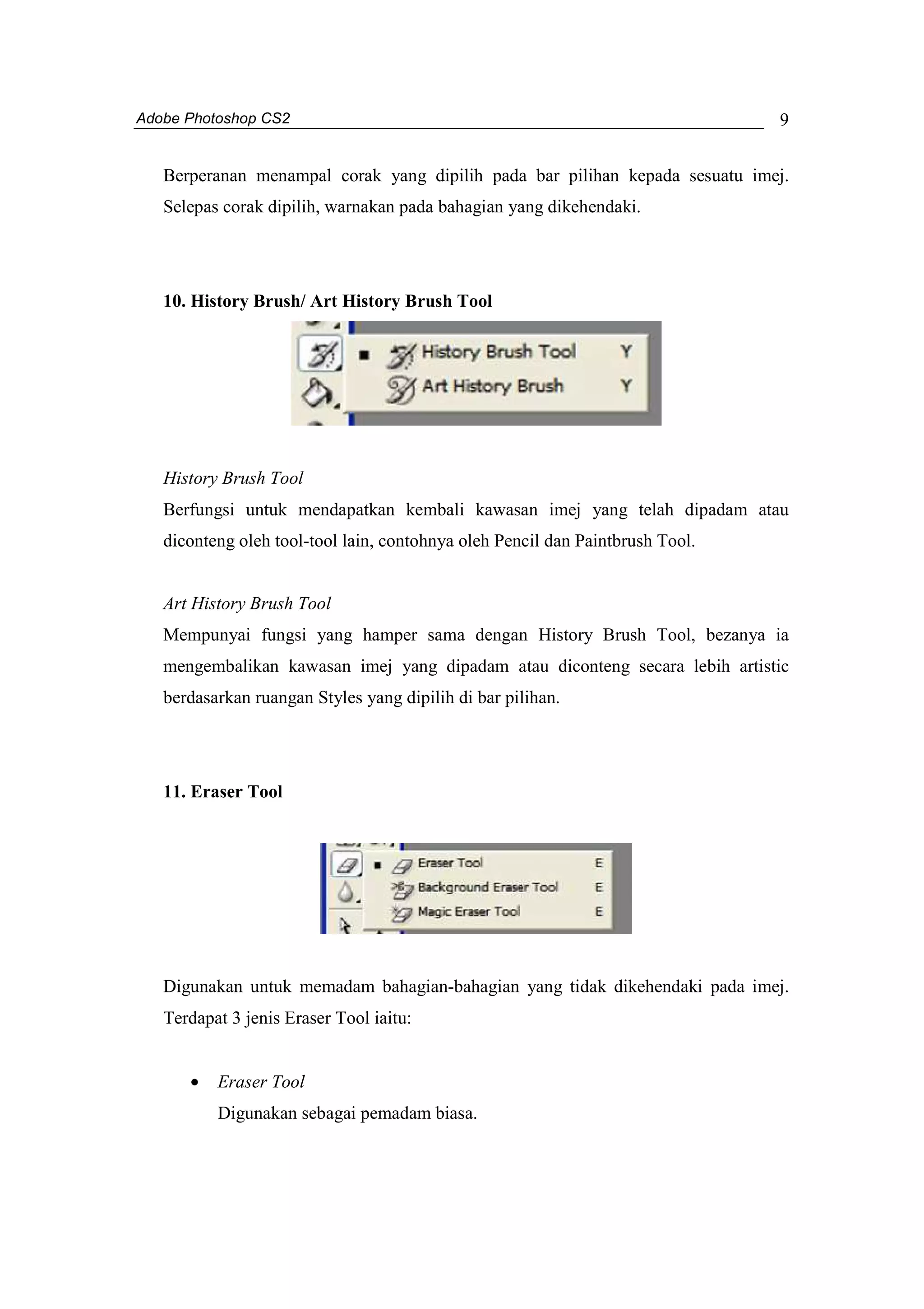 Adobe Photoshop CS2 
9 
Berperanan menampal corak yang dipilih pada bar pilihan kepada sesuatu imej. 
Selepas corak dipilih, warnakan pada bahagian yang dikehendaki. 
10. History Brush/ Art History Brush Tool 
History Brush Tool 
Berfungsi untuk mendapatkan kembali kawasan imej yang telah dipadam atau 
diconteng oleh tool-tool lain, contohnya oleh Pencil dan Paintbrush Tool. 
Art History Brush Tool 
Mempunyai fungsi yang hamper sama dengan History Brush Tool, bezanya ia 
mengembalikan kawasan imej yang dipadam atau diconteng secara lebih artistic 
berdasarkan ruangan Styles yang dipilih di bar pilihan. 
11. Eraser Tool 
Digunakan untuk memadam bahagian-bahagian yang tidak dikehendaki pada imej. 
Terdapat 3 jenis Eraser Tool iaitu: 
· Eraser Tool 
Digunakan sebagai pemadam biasa. 
 