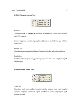 Adobe Photoshop CS2 
11 
13. Blur/ Sharpen/ Smudge Tool 
Blur Tool 
Digunakan untuk memberikan kesan kabur pada bahagian tertentu imej mengikut 
kreativiti pengguna. 
Contoh penggunaan adalah mengurangkan kejelasan sisi sesebuah imej agar kelihatan 
lebih realistik. 
Sharpen Tool 
Digunakan untuk menjelaskan (sharpen) bahagian-bahagian pada imej yang kabur 
Smudge Tool 
Memberikan kesan seperti menggosokkan jari pada cat atau warna yang basah kepada 
imej pengguna. 
14. Dodge/ Burn/ Sponge Tool 
Dodge Tool 
Digunakan untuk mencerahkan bahagian-bahagian tertentu pada imej mengikut 
kreativiti pengguna seolah-olah seperti memberikan kesan pengcahayaan pada 
bahagian tersebut. 
 