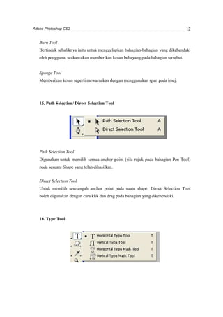 Adobe Photoshop CS2 
12 
Burn Tool 
Bertindak sebaliknya iaitu untuk menggelapkan bahagian-bahagian yang dikehendaki 
oleh pengguna, seakan-akan memberikan kesan bebayang pada bahagian tersebut. 
Sponge Tool 
Memberikan kesan seperti mewarnakan dengan menggunakan span pada imej. 
15. Path Selection/ Direct Selection Tool 
Path Selection Tool 
Digunakan untuk memilih semua anchor point (sila rujuk pada bahagian Pen Tool) 
pada sesuatu Shape yang telah dihasilkan. 
Direct Selection Tool 
Untuk memilih sesetengah anchor point pada suatu shape, Direct Selection Tool 
boleh digunakan dengan cara klik dan drag pada bahagian yang dikehendaki. 
16. Type Tool 
 