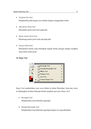 Adobe Photoshop CS2 
14 
· Freeform Pen Tool 
Menghasilkan path dengan cara melakar dengan menggunakan tetikus 
· Add Anchor Point Tool 
Menambah anchor point baru pada path 
· Delete Anchor Point Tool 
Membuang anchor point sedia ada pada path 
· Convert Point Tool 
Menukarkan bentuk yang berlengkuk kepada bentuk polygon dengan mengklik 
mana-mana anchor point. 
18. Shape Tool 
Shape Tool membolehkan imej vector dilukis di dalam Photoshop. Imej-imej vector 
ini didatangkan di dalam beberapa bentuk mengikut jenis-jenis Shape Tool: 
· Rectangle Tool 
Menghasilkan imej berbentuk segiempat 
· Rounded Rectangle Tool 
Menghasilkan imej berbentuk segiempat dengan sisi yang dibulatkan 
 