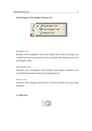 Adobe Photoshop CS2 
16 
20. Eyedropper/ Color Sampler/ Measure Tool 
Eyedropper Tool 
Berfungsi untuk mendapatkan warna yang terdapat pada sesuatu imej dengan cara 
mengklik pada kawasan yang dipilih. Warna yang dipilih akan dipaprkan pada warna 
latar hadapan toolbox. 
Color Sampler Tool 
Digunakan untuk mendapatkan contoh pelbagai warna dengan memaparkan nilai 
warna RGB dalam bentuk nombor pada tetingkap palet info. 
Measure Tool 
Digunakan untuk mengukur jarak diantara 2 titik pada sesebuah imej yang sedang 
diubahsuai. 
21. Hand Tool 
 