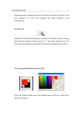 Adobe Photoshop CS2 
17 
Digunakan untuk memaparkan kawasan lain di dalam sesebuah imej sekiranya imej 
yang diubahsuai itu terlalu besar sehingga tidak dapat dipaparkan secara 
keseluruhannya. 
22. Zoom Tool 
Digunakan untuk membesarkan paparan imej pada skrin computer. Paparan imej juga 
dapat dikecilkan dengan menekan kekunci Alt + klik tetikus. (Paparan kecil atau 
besar imej hanyalah pada skrin komputer dan bertujuan memudahkan proses kerja). 
23. Set Foreground/ Background Color Tool 
Warna latar hadapan adalah warna yang digunakan untuk menaip teks, melukis garis, 
objek dan sebagainya. 
 
