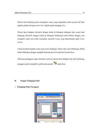 Adobe Photoshop CS2 
18 
Warna latar belakang pula merupakan warna yang digunakan oleh sesuatu fail baru 
apabila pilihan Background Color dipilih pada tetingkap New. 
Warna latar hadapan (diwakili dengan kotak di bahagian hadapan) dan warna latar 
belakang (diwakili dengan kotak di bahagian belakang) boleh ditukar dengan cara 
mengklik salah satu kotak kemudian memilih warna yang dikehendaki pada Color 
Picker. 
Untuk kembali kepada warna asal (Latar Hadapan: Hitam dan Latar Belakang: Putih) 
boleh dilakukan dengan mengklik kekotak kecil di sudut kiri bawah ikon. 
Sekiranya pengguna ingin menukar warna di antara latar hadapan dan latar belakang, 
pengguna perlu mengklik symbol anak panah pada ikon. 
B: Fungsi Tetingkap Palet 
1. Tetingkap Palet Navigator 
 