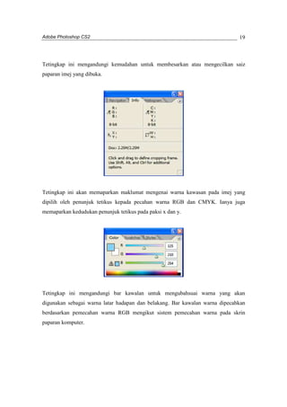 Adobe Photoshop CS2 
19 
Tetingkap ini mengandungi kemudahan untuk membesarkan atau mengecilkan saiz 
paparan imej yang dibuka. 
Tetingkap ini akan memaparkan maklumat mengenai warna kawasan pada imej yang 
dipilih oleh penunjuk tetikus kepada pecahan warna RGB dan CMYK. Ianya juga 
memaparkan kedudukan penunjuk tetikus pada paksi x dan y. 
Tetingkap ini mengandungi bar kawalan untuk mengubahsuai warna yang akan 
digunakan sebagai warna latar hadapan dan belakang. Bar kawalan warna dipecahkan 
berdasarkan pemecahan warna RGB mengikut sistem pemecahan warna pada skrin 
paparan komputer. 
 