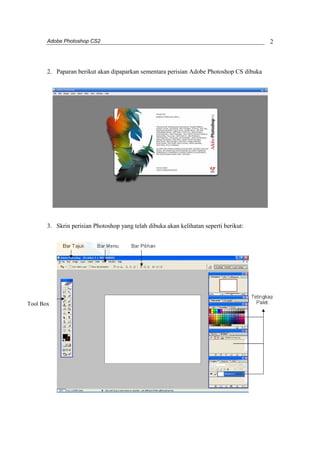 Adobe Photoshop CS2 
2 
2. Paparan berikut akan dipaparkan sementara perisian Adobe Photoshop CS dibuka 
3. Skrin perisian Photoshop yang telah dibuka akan kelihatan seperti berikut: 
Tool Box 
 