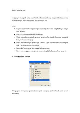 Adobe Photoshop CS2 
21 
Imej yang berada pada setiap layer boleh diubah atau dibuang mengikut kedudukan imej 
pada setiap layer tanpa menjejaskan imej pada layer lain. 
Layer: 
· Layer background biasanya mengandungi imej atau warna yang berfungsi sebagai 
latar belakang. 
· Layer teks mempunyai simbol T padanya 
· Untuk memadam sesuatu layer, drag layer tersebut kepada ikon tong sampah di 
bahagian bawah tetingkap. 
· Untuk menambah layer, pilih Layer > New > Layer pada bar menu atau klik pada 
ikon di bahagian bawah tetingkap. 
· Layer aktif mempunyai ikon mata di sebelah kirinya 
· Ikon berus menggambarkan proses kerja sedang dijalankan pada layer tersebut. 
4. Tetingkap Palet History 
Tetingkap ini memegang segala maklumat gerak kerja yang kita lakukan di dalam sesuatu 
proses kerja. 
 