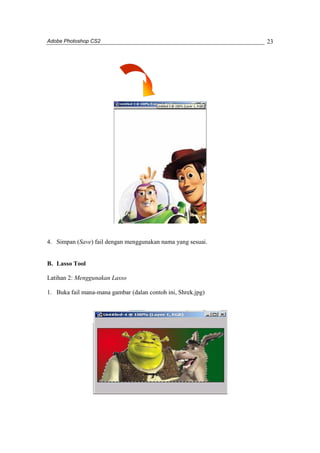 Adobe Photoshop CS2 
23 
4. Simpan (Save) fail dengan menggunakan nama yang sesuai. 
B. Lasso Tool 
Latihan 2: Menggunakan Lasso 
1. Buka fail mana-mana gambar (dalan contoh ini, Shrek.jpg) 
 