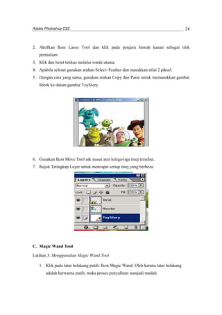 Adobe Photoshop CS2 
24 
2. Aktifkan Ikon Lasso Tool dan klik pada penjuru bawah kanan sebagai titik 
permulaan. 
3. Klik dan heret tetikus melalui watak utama. 
4. Apabila selesai gunakan arahan Select>Feather dan masukkan nilai 2 piksel. 
5. Dengan cara yang sama, gunakan arahan Copy dan Paste untuk memasukkan gambar 
Shrek ke dalam gambar ToyStory. 
6. Gunakan Ikon Move Tool utk susun atur ketiga-tiga imej tersebut. 
7. Rujuk Tetingkap Layer untuk mencapai setiap imej yang berbeza. 
C. Magic Wand Tool 
Latihan 3: Menggunakan Magic Wand Tool 
1. Klik pada latar belakang putih: Ikon Magic Wand. Oleh kerana latar belakang 
adalah berwarna putih, maka proses penyalinan menjadi mudah. 
 
