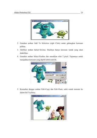 Adobe Photoshop CS2 
25 
2. Gunakan arahan Add To Selection (right Click) untuk gabungkan kawasan 
pilihan. 
3. Aktifkan arahan Select>Inverse. Hasilnya hanya kawasan watak yang akan 
diaktifkan. 
4. Gunakan arahan Select>Feather dan masukkan nilai 2 pixel. Tujuannya untuk 
menjadikan kawasan yang dipilih lebih realistik. 
5. Kemudian dengan arahan Edit>Copy dan Edit>Paste, salin watak monster ke 
dalam fail ToyStory 
 