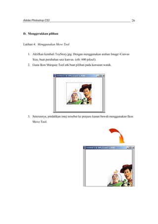 Adobe Photoshop CS2 
26 
D. Menggerakkan pilihan 
Latihan 4: Menggunakan Move Tool 
1. Aktifkan kembali ToyStory.jpg. Dengan menggunakan arahan Image>Canvas 
Size, buat perubahan saiz kanvas. (cth: 600 piksel). 
2. Guna Ikon Marquee Tool utk buat pilihan pada kawasan watak. 
3. Seterusnya, pindahkan imej tersebut ke penjuru kanan bawah menggunakan Ikon 
Move Tool. 
 