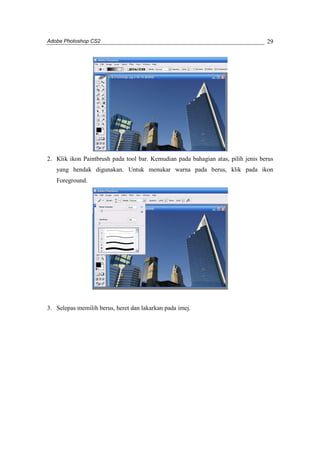 Adobe Photoshop CS2 
29 
2. Klik ikon Paintbrush pada tool bar. Kemudian pada bahagian atas, pilih jenis berus 
yang hendak digunakan. Untuk menukar warna pada berus, klik pada ikon 
Foreground. 
3. Selepas memilih berus, heret dan lakarkan pada imej. 
 