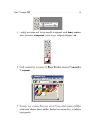 Adobe Photoshop CS2 
31 
3. Langkah seterusnya ialah dengan memilih warna putih untuk Foreground dan 
warna hitam untuk Background. Pilihan ini juga terdapat di bahagian Tool. 
4. Untuk menghasilkan kecerunan, klik Linear Gradient dan pilih Foreground to 
Transparent. 
5. Kemudian buat kecerunan lurus pada gambar. Caranya ialah dengan meletakkan 
tetikus pada bahagian hujung gambar, dan buat satu garisan lurus ke bahagian 
tengah gambar. 
 