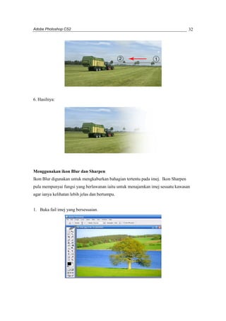 Adobe Photoshop CS2 
32 
6. Hasilnya: 
Menggunakan ikon Blur dan Sharpen 
Ikon Blur digunakan untuk mengkaburkan bahagian tertentu pada imej. Ikon Sharpen 
pula mempunyai fungsi yang berlawanan iaitu untuk menajamkan imej sesuatu kawasan 
agar ianya kelihatan lebih jelas dan bertumpu. 
1. Buka fail imej yang bersesuaian. 
 