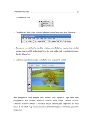 Adobe Photoshop CS2 
33 
2. Aktifkan ikon Blur 
3. Tetapkan saiz, jenis berus, mod dan kekuatan tekanan berus yang akan digunakan. 
4. Seterusnya bawa tetikus ke atas latar belakang imej. Kaburkan paparan imej tersebut 
dengan cara mengklik tetikus tanpa lepas dan heret tetikut pada permukaan imej yang 
hendak dikaburkan. 
5. Akhirnya anda akan mendapat kesan kabur pada imej seperti berikut: 
Bagi penggunaan ikon Sharpen pula, kaedah yang digunakan juga sama iaitu 
mengaktifkan ikon Sharpen, kemudian memilih berus dengan kekuatan tekanan. 
Seterusnya membawa tetikus ke atas objek dengan cara mengklik tanpa lepas dan heret 
tetikus di atas objek yang hendak ditajamkan. Berikut merupakan contoh imej yang telah 
ditajamkan. 
 