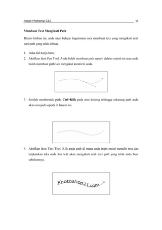 Adobe Photoshop CS2 
38 
Membuat Text Mengikuti Path 
Dalam latihan ini, anda akan belajar bagaimana cara membuat text yang mengikuti arah 
dari path yang telah dibuat. 
1. Buka fail kerja baru. 
2. Aktifkan ikon Pen Tool. Anda boleh membuat path seperti dalam contoh ini atau anda 
boleh membuat path lain mengikut kreativiti anda. 
3. Setelah membentuk path, Ctrl+Klik pada area kosong sehingga sekarang path anda 
akan menjadi seperti di bawah ini. 
4. Aktifkan ikon Text Tool, Klik pada path di mana anda ingin mulai menulis text dan 
taipkankan teks anda dan text akan mengikuti arah dari path yang telah anda buat 
sebelumnya. 
 