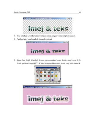 Adobe Photoshop CS2 
40 
7. Bina satu lagi Layer baru dan warnakan ianya dengan warna yang bersesuaian. 
8. Pastikan layer baru berada di bawah layer imej 
9. Kesan lain boleh ditambah dengan menggunakan kesan Stroke atau Layer Style. 
Boleh gunakan Fungsi STYLE pada tetingkap Palet untuk kesan yang lebih menarik 
 
