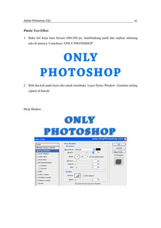 Adobe Photoshop CS2 
41 
Plastic Text Effect 
1. Buka fail kerja baru bersaiz 600x300 px, latarbelakang putih dan taipkan sebarang 
teks di atasnya. Contohnya ‘ONLY PHOTOSHOP’. 
2. Klik dua kali pada layer teks untuk membuka Layer Styles Window. Gunakan setting 
seperti di bawah: 
Drop Shadow 
 