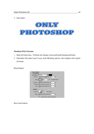 Adobe Photoshop CS2 
44 
3. Hasil akhir: 
Membuat Efek Chroome 
1. Buka fail kerja baru.. Tuliskan teks dengan warna putih pada background hitam. 
2. Kemudian klik pada Layer>Layer style>Blending options, dan tetapkan nilai seperti 
di bawah. 
Drop Shadow 
Bevel and Emboss 
 