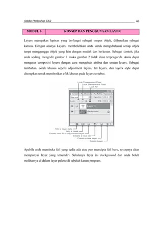 Adobe Photoshop CS2 
46 
MODUL 6 KONSEP DAN PENGGUNAAN LAYER 
Layers merupakan lapisan yang berfungsi sebagai tempat objek, diibaratkan sebagai 
kanvas. Dengan adanya Layers, membolehkan anda untuk mengubahsuai setiap objek 
tanpa mengganggu objek yang lain dengan mudah dan berkesan. Sebagai contoh, jika 
anda sedang mengedit gambar 1 maka gambar 2 tidak akan terpengaruh. Anda dapat 
mengatur komposisi layers dengan cara mengubah atribut dan urutan layers. Sebagai 
tambahan, corak khusus seperti adjustment layers, fill layers, dan layers style dapat 
diterapkan untuk memberikan efek khusus pada layers tersebut. 
Apabila anda membuka fail yang sedia ada atau pun mencipta fail baru, setiapnya akan 
mempunyai layer yang tersendiri. Selalunya layer ini background dan anda boleh 
melihatnya di dalam layer palette di sebelah kanan program. 
 