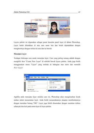 Adobe Photoshop CS2 
47 
Layers palette ini digunakan sebagai pusat kawalan panel layer di dalam Photoshop. 
Layer boleh diletakkan di atas satu sama lain dan boleh dipindahkan dengan 
mengheretnya dengan tetikus ke atas dan ke bawah. 
Mencipta Layer 
Terdapat beberapa cara untuk mencipta layer. Cara yang paling senang adalah dengan 
mengklik ikon "Create New Layer" di sebelah bawah layers palette. Anda juga boleh 
menggunakan menu "Layer" yang terletak di bahagian atas skrin dan memilih 
New>Layer. 
Apabila anda mencipta layer melalui cara ini, Photoshop akan mengeluarkan kotak 
arahan untuk menamakan layer. Anda boleh menamakannya ataupun membiarkannya 
dengan menekan butang "OK". Layer juga boleh dinamakan dengan menekan tetikus 
sebanyak dua kali pada nama layer di layer palette. 
 