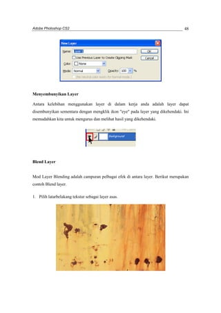 Adobe Photoshop CS2 
48 
Menyembunyikan Layer 
Antara kelebihan menggunakan layer di dalam kerja anda adalah layer dapat 
disembunyikan sementara dengan mengklik ikon "eye" pada layer yang dikehendaki. Ini 
memudahkan kita untuk mengurus dan melihat hasil yang dikehendaki. 
Blend Layer 
Mod Layer Blending adalah campuran pelbagai efek di antara layer. Berikut merupakan 
contoh Blend layer. 
1. Pilih latarbelakang tekstur sebagai layer asas. 
 
