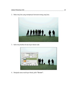 Adobe Photoshop CS2 
49 
2. Buka imej lain yang mempunyai kawasan terang yang luas. 
3. Salin imej berikut di atas layer tekstur tadi. 
4. Daripada menu mod layer blend, pilih "Screen". 
 